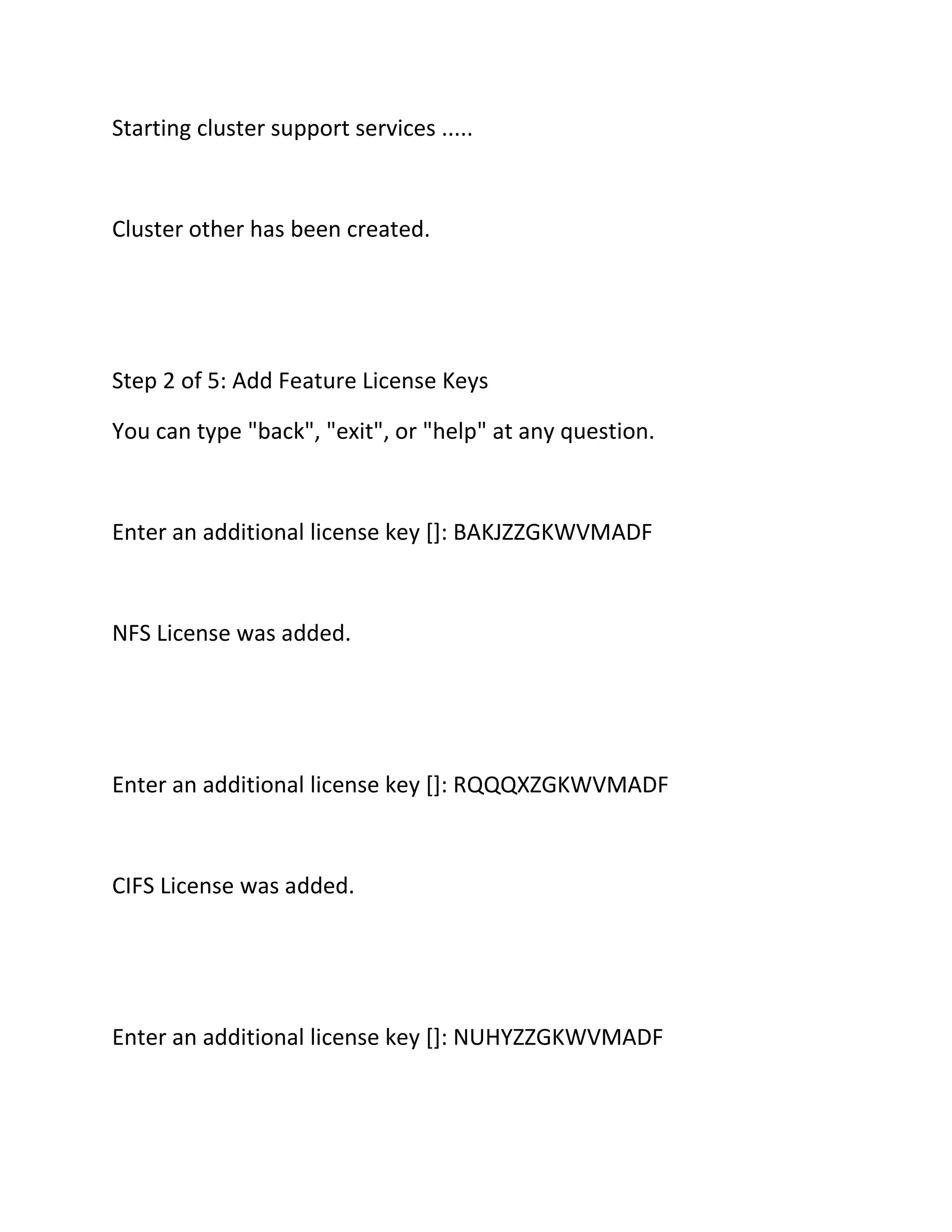 Starting cluster support services .....

Cluster other has been created.

Step 2 of 5: Add Feature License Keys
You can type "back", "exit", or "help" at any question.

Enter an additional license key []: BAKJZZGKWVMADF

NFS License was added.

Enter an additional license key []: RQQQXZGKWVMADF

CIFS License was added.

Enter an additional license key []: NUHYZZGKWVMADF

 
