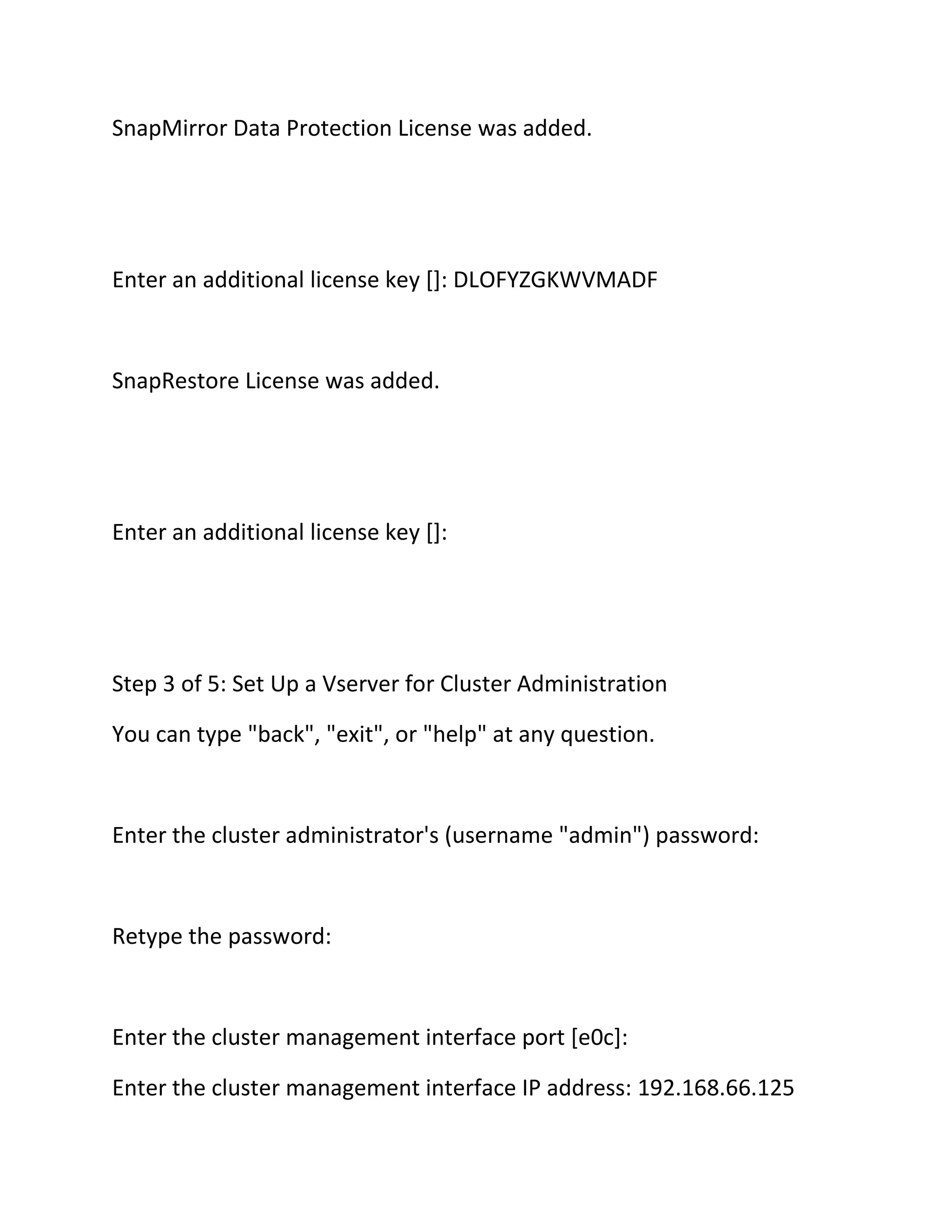 SnapMirror Data Protection License was added.

Enter an additional license key []: DLOFYZGKWVMADF

SnapRestore License was added.

Enter an additional license key []:

Step 3 of 5: Set Up a Vserver for Cluster Administration
You can type "back", "exit", or "help" at any question.

Enter the cluster administrator's (username "admin") password:

Retype the password:

Enter the cluster management interface port [e0c]:
Enter the cluster management interface IP address: 192.168.66.125

 
