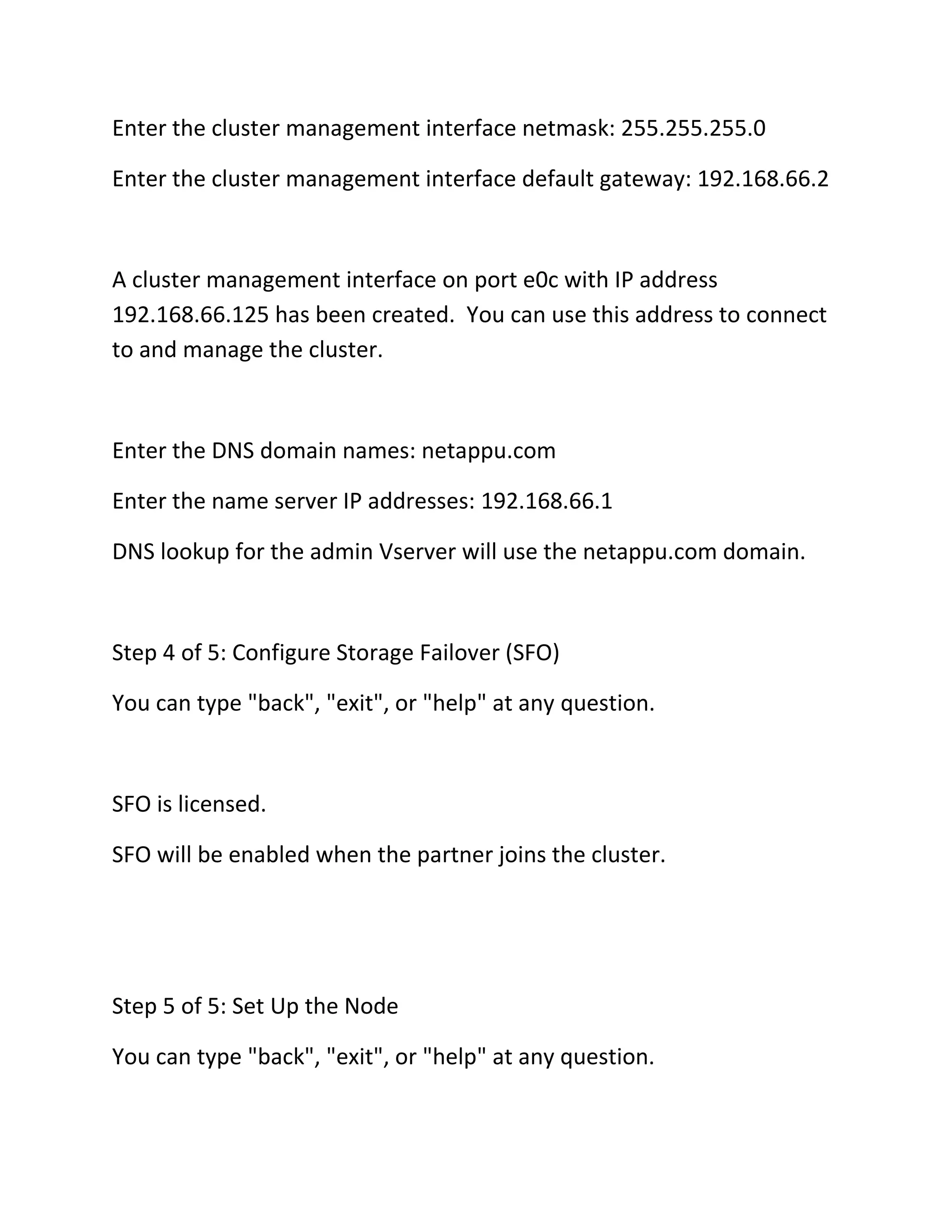 Enter the cluster management interface netmask: 255.255.255.0
Enter the cluster management interface default gateway: 192.168.66.2

A cluster management interface on port e0c with IP address
192.168.66.125 has been created. You can use this address to connect
to and manage the cluster.

Enter the DNS domain names: netappu.com
Enter the name server IP addresses: 192.168.66.1
DNS lookup for the admin Vserver will use the netappu.com domain.

Step 4 of 5: Configure Storage Failover (SFO)
You can type "back", "exit", or "help" at any question.

SFO is licensed.
SFO will be enabled when the partner joins the cluster.

Step 5 of 5: Set Up the Node
You can type "back", "exit", or "help" at any question.

 