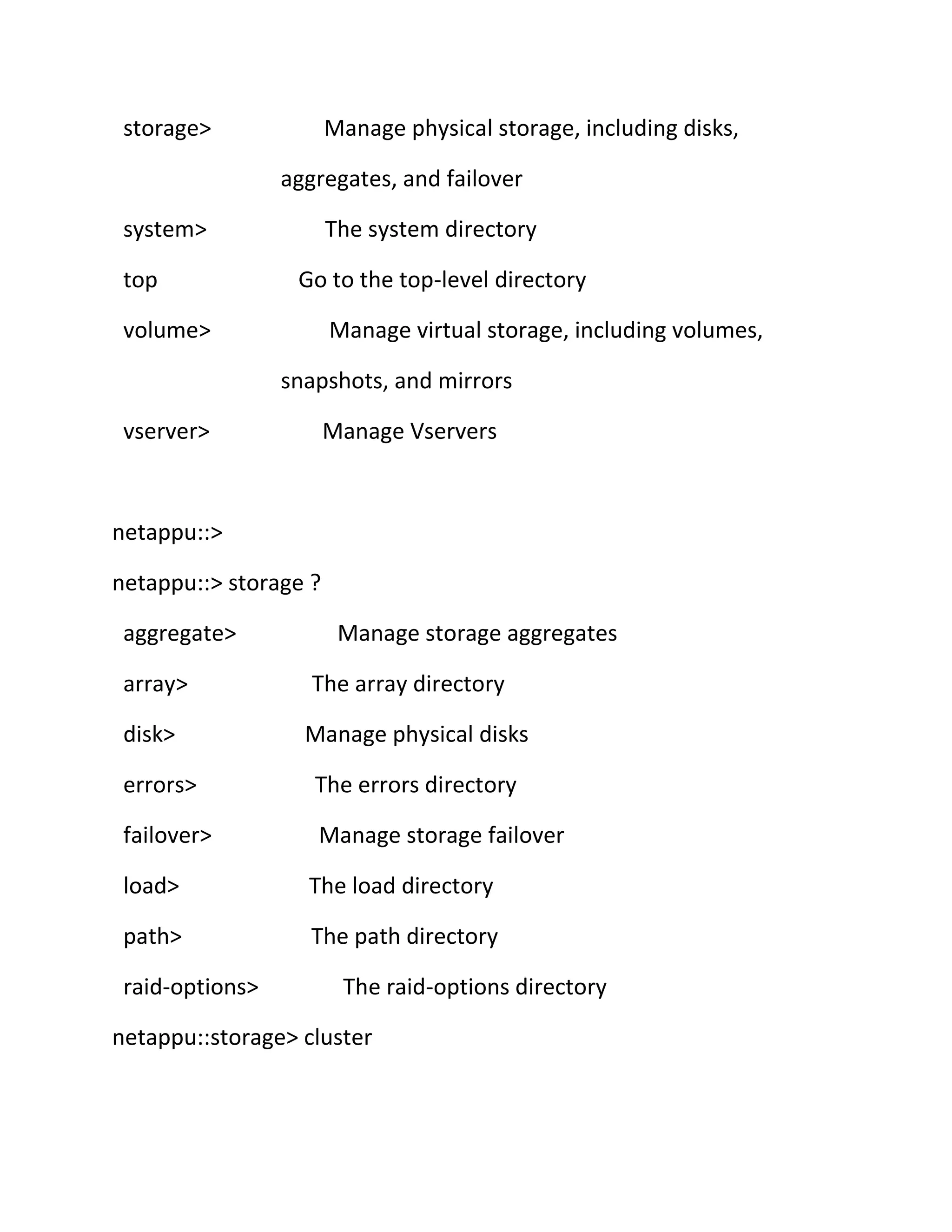 storage>

Manage physical storage, including disks,
aggregates, and failover

system>
top

The system directory
Go to the top-level directory

volume>

Manage virtual storage, including volumes,
snapshots, and mirrors

vserver>

Manage Vservers

netappu::>
netappu::> storage ?
aggregate>

Manage storage aggregates

array>

The array directory

disk>

Manage physical disks

errors>

The errors directory

failover>

Manage storage failover

load>

The load directory

path>

The path directory

raid-options>

The raid-options directory

netappu::storage> cluster

 