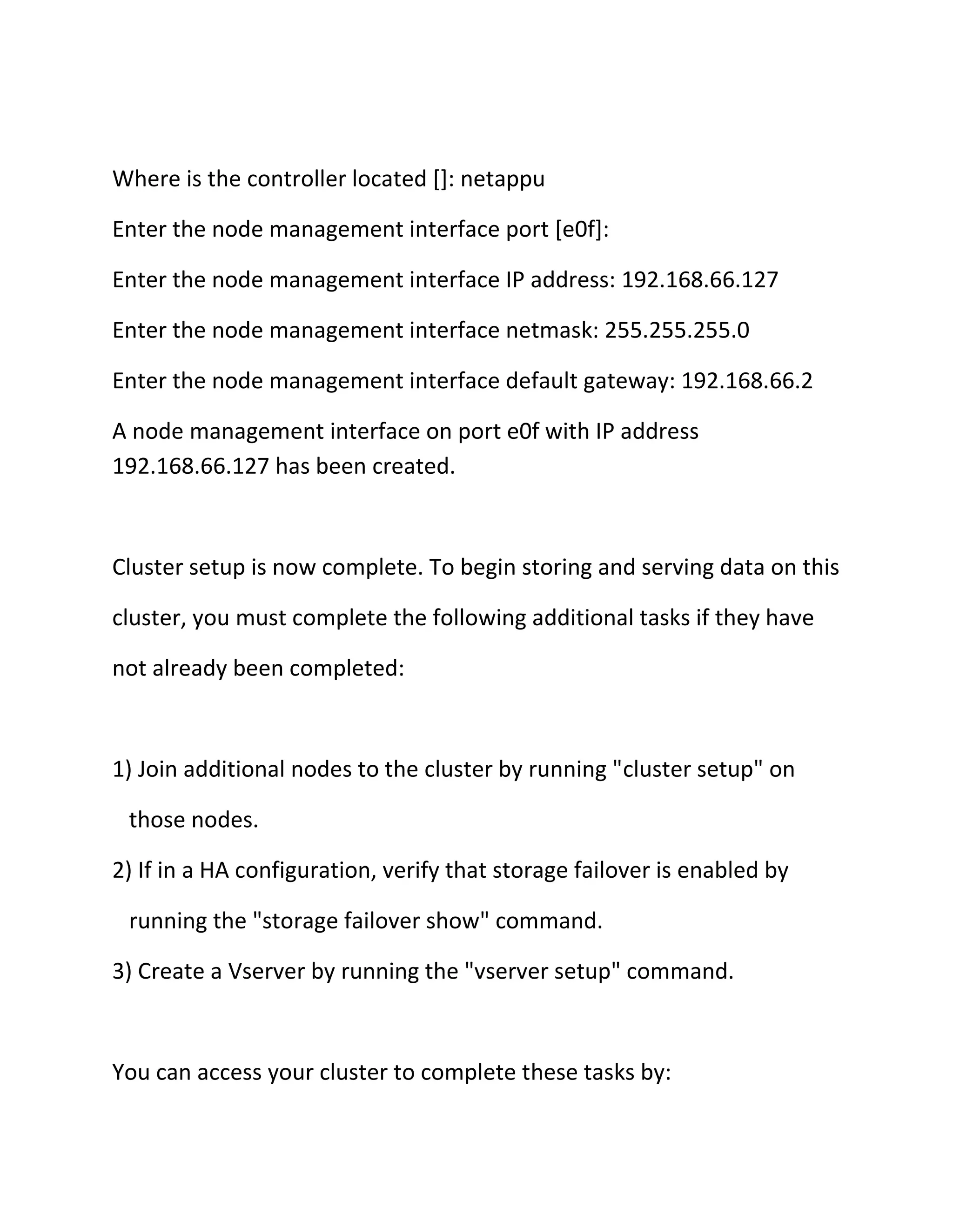 Where is the controller located []: netappu
Enter the node management interface port [e0f]:
Enter the node management interface IP address: 192.168.66.127
Enter the node management interface netmask: 255.255.255.0
Enter the node management interface default gateway: 192.168.66.2
A node management interface on port e0f with IP address
192.168.66.127 has been created.

Cluster setup is now complete. To begin storing and serving data on this
cluster, you must complete the following additional tasks if they have
not already been completed:

1) Join additional nodes to the cluster by running "cluster setup" on
those nodes.
2) If in a HA configuration, verify that storage failover is enabled by
running the "storage failover show" command.
3) Create a Vserver by running the "vserver setup" command.

You can access your cluster to complete these tasks by:

 