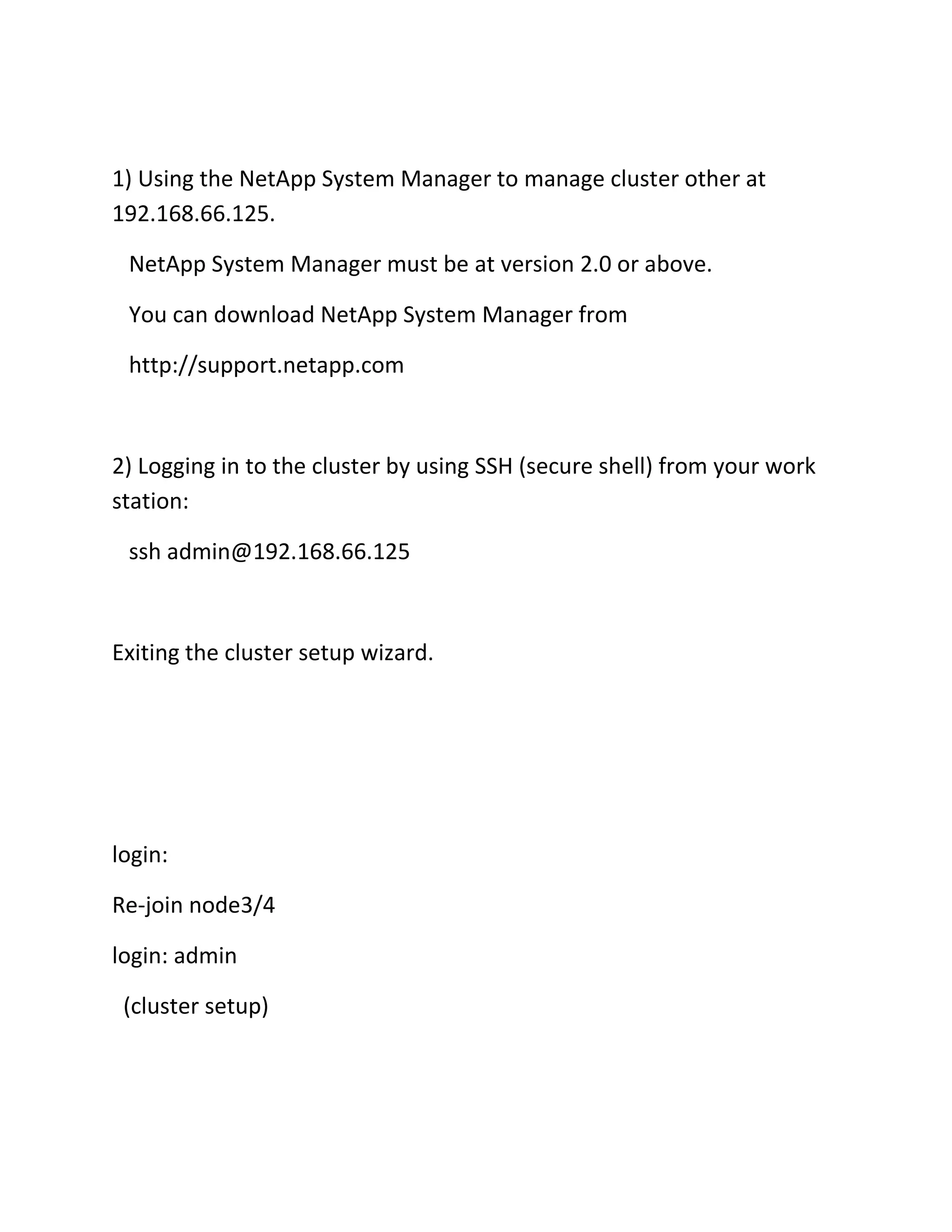 1) Using the NetApp System Manager to manage cluster other at
192.168.66.125.
NetApp System Manager must be at version 2.0 or above.
You can download NetApp System Manager from
http://support.netapp.com

2) Logging in to the cluster by using SSH (secure shell) from your work
station:
ssh admin@192.168.66.125

Exiting the cluster setup wizard.

login:
Re-join node3/4
login: admin
(cluster setup)

 