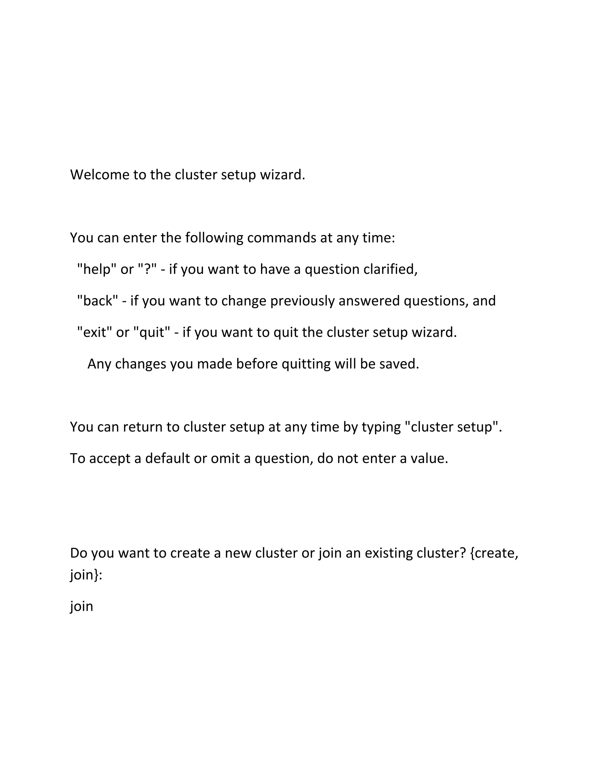 Welcome to the cluster setup wizard.

You can enter the following commands at any time:
"help" or "?" - if you want to have a question clarified,
"back" - if you want to change previously answered questions, and
"exit" or "quit" - if you want to quit the cluster setup wizard.
Any changes you made before quitting will be saved.

You can return to cluster setup at any time by typing "cluster setup".
To accept a default or omit a question, do not enter a value.

Do you want to create a new cluster or join an existing cluster? {create,
join}:
join

 