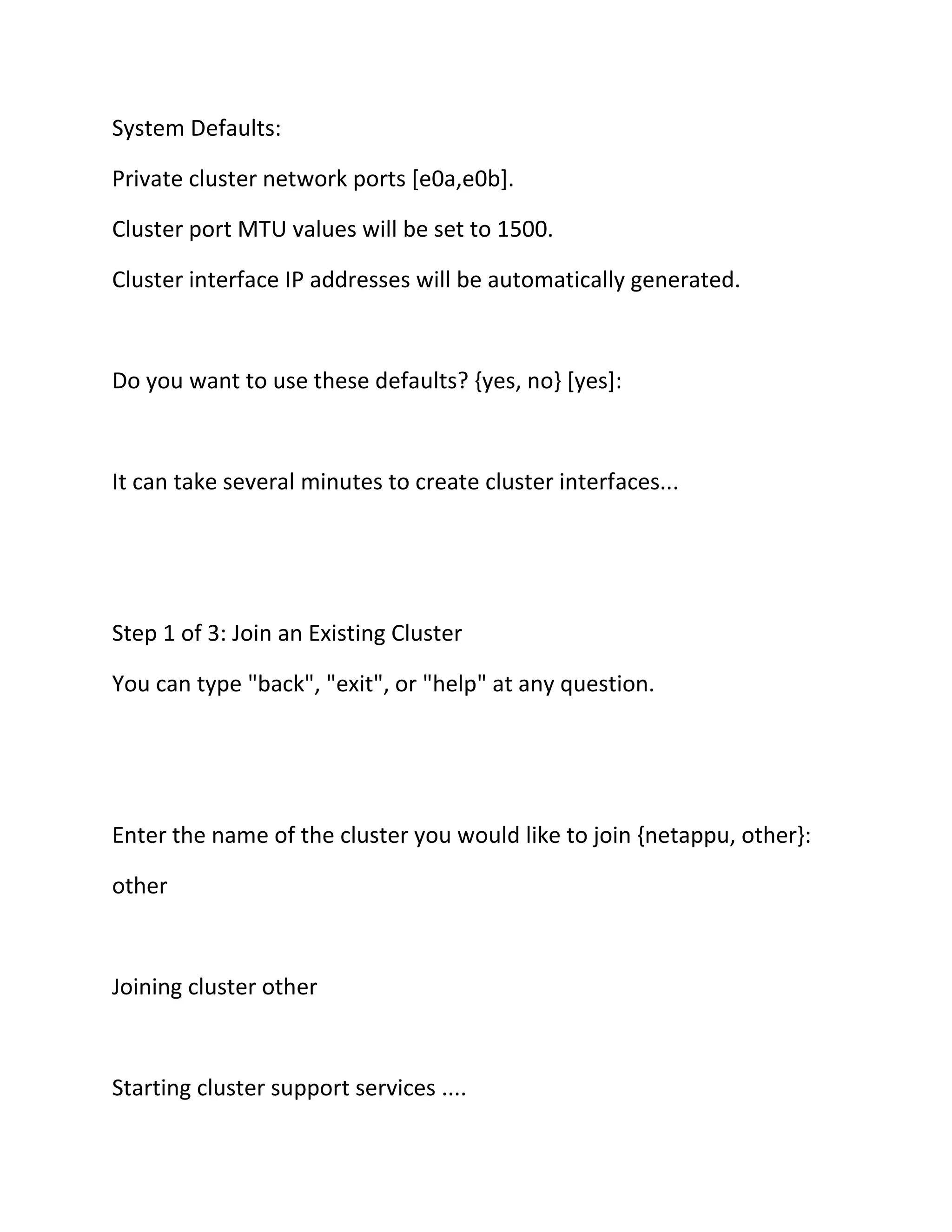 System Defaults:
Private cluster network ports [e0a,e0b].
Cluster port MTU values will be set to 1500.
Cluster interface IP addresses will be automatically generated.

Do you want to use these defaults? {yes, no} [yes]:

It can take several minutes to create cluster interfaces...

Step 1 of 3: Join an Existing Cluster
You can type "back", "exit", or "help" at any question.

Enter the name of the cluster you would like to join {netappu, other}:
other

Joining cluster other

Starting cluster support services ....

 