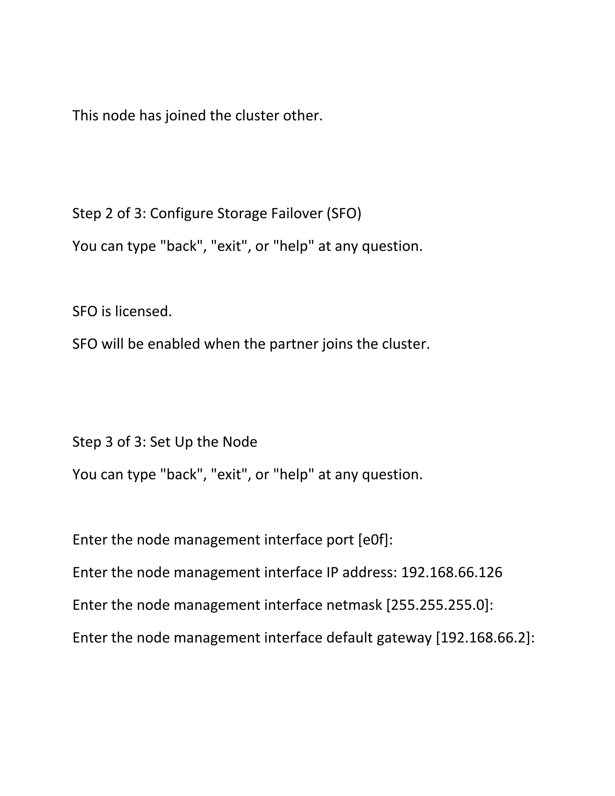 This node has joined the cluster other.

Step 2 of 3: Configure Storage Failover (SFO)
You can type "back", "exit", or "help" at any question.

SFO is licensed.
SFO will be enabled when the partner joins the cluster.

Step 3 of 3: Set Up the Node
You can type "back", "exit", or "help" at any question.

Enter the node management interface port [e0f]:
Enter the node management interface IP address: 192.168.66.126
Enter the node management interface netmask [255.255.255.0]:
Enter the node management interface default gateway [192.168.66.2]:

 