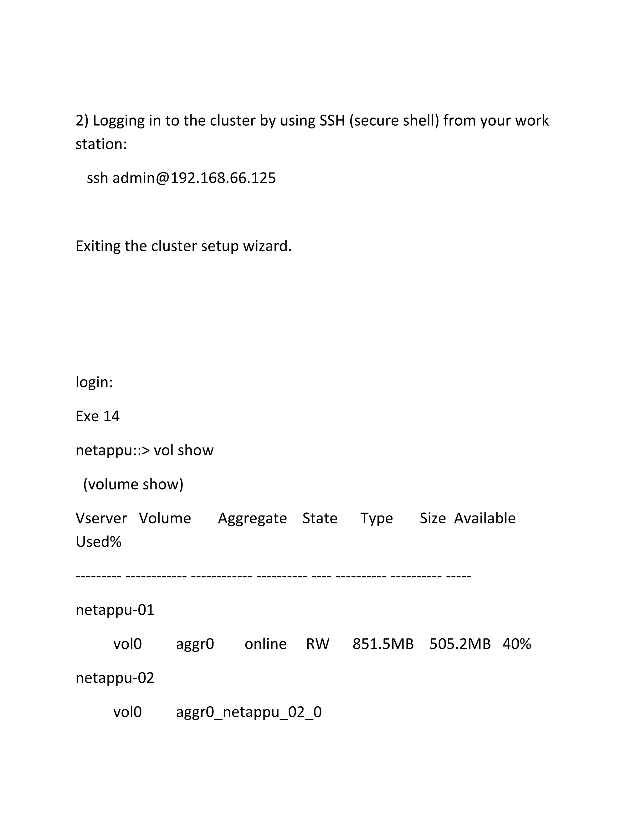 2) Logging in to the cluster by using SSH (secure shell) from your work
station:
ssh admin@192.168.66.125

Exiting the cluster setup wizard.

login:
Exe 14
netappu::> vol show
(volume show)
Vserver Volume
Used%

Aggregate State

Type

Size Available

--------- ------------ ------------ ---------- ---- ---------- ---------- ----netappu-01
vol0

aggr0

online

RW

netappu-02
vol0

aggr0_netappu_02_0

851.5MB 505.2MB 40%

 