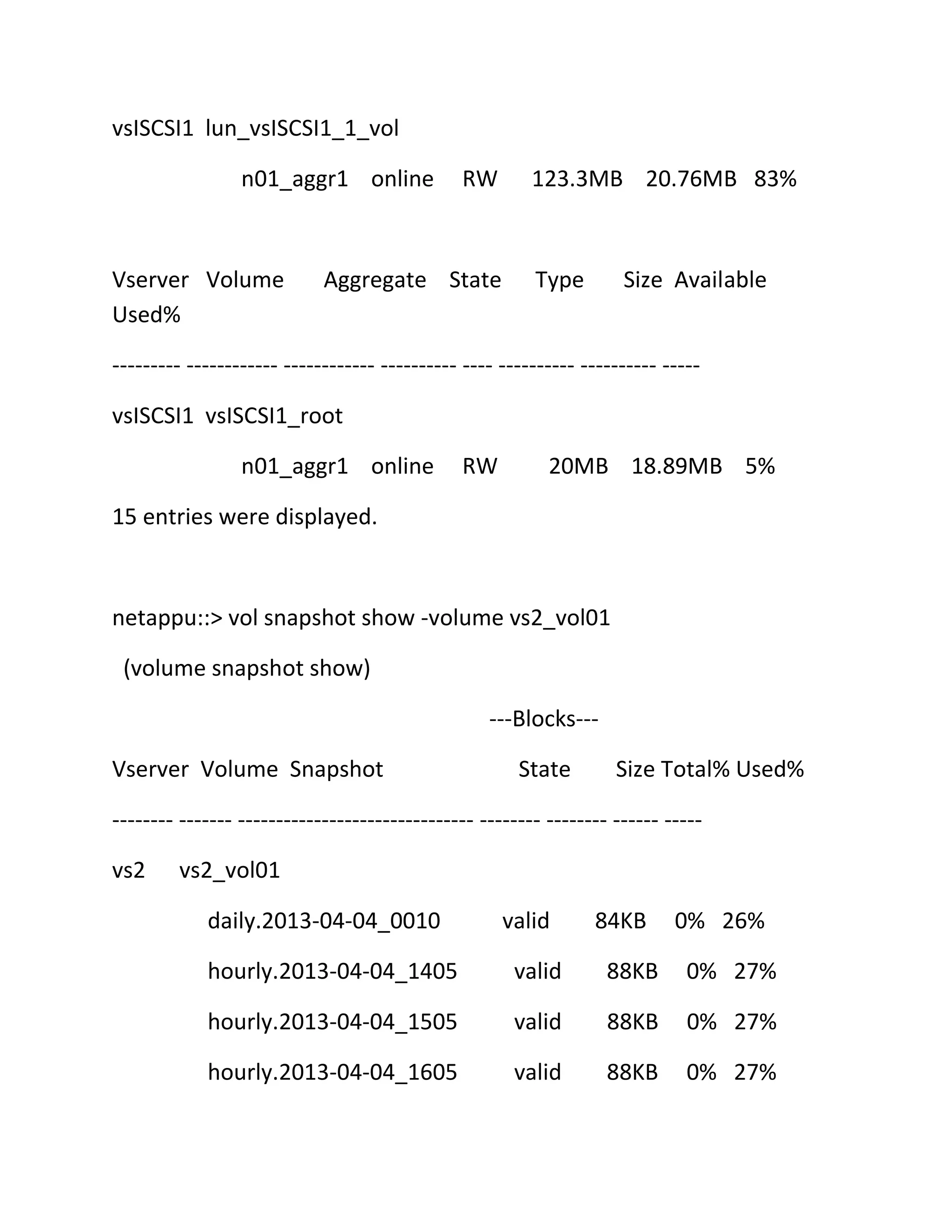 vsISCSI1 lun_vsISCSI1_1_vol
n01_aggr1 online

Vserver Volume
Used%

RW

Aggregate State

123.3MB 20.76MB 83%

Type

Size Available

--------- ------------ ------------ ---------- ---- ---------- ---------- ----vsISCSI1 vsISCSI1_root
n01_aggr1 online

RW

20MB 18.89MB 5%

15 entries were displayed.

netappu::> vol snapshot show -volume vs2_vol01
(volume snapshot show)
---Blocks--Vserver Volume Snapshot

State

Size Total% Used%

-------- ------- ------------------------------- -------- -------- ------ ----vs2

vs2_vol01
daily.2013-04-04_0010

valid

84KB

0% 26%

hourly.2013-04-04_1405

valid

88KB

0% 27%

hourly.2013-04-04_1505

valid

88KB

0% 27%

hourly.2013-04-04_1605

valid

88KB

0% 27%

 