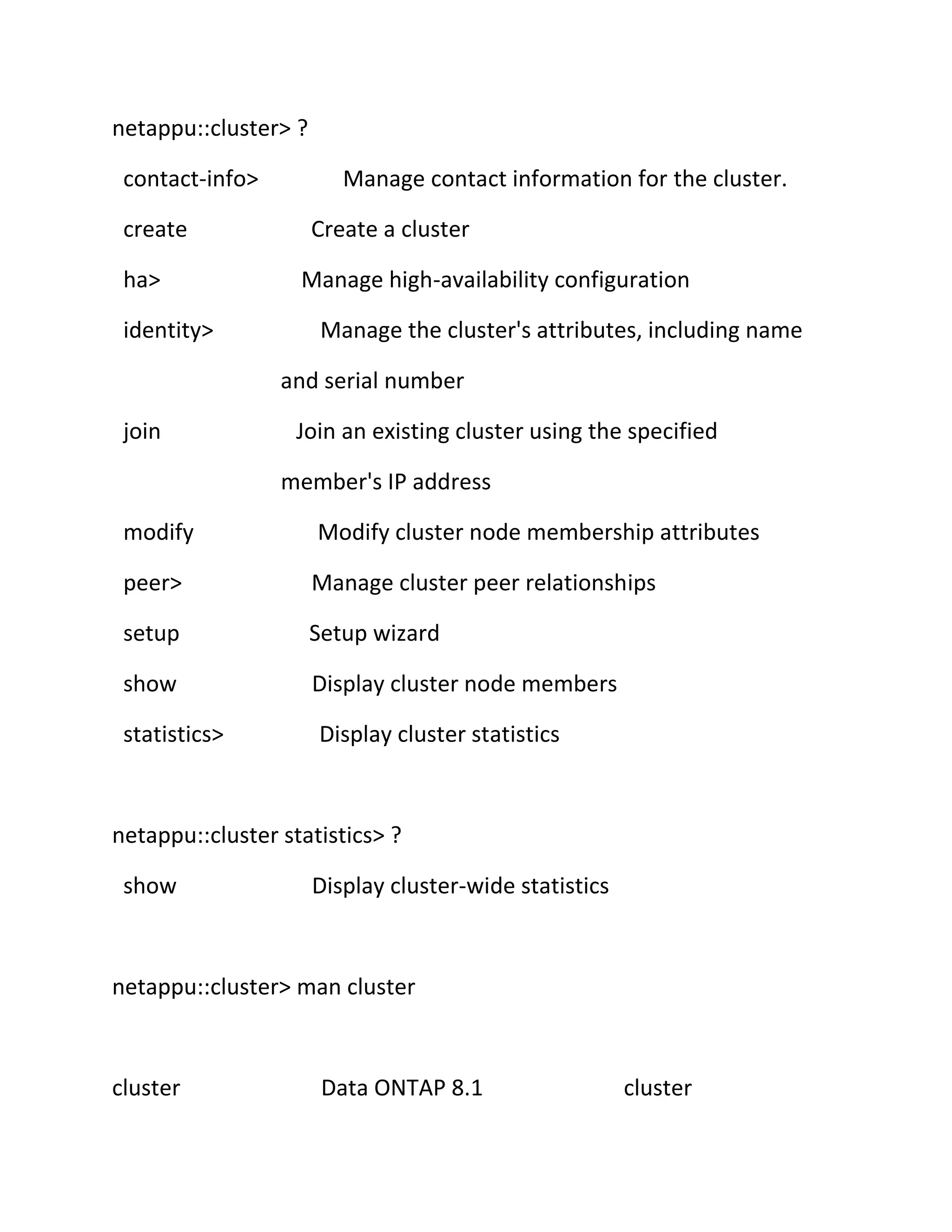 netappu::cluster> ?
contact-info>
create
ha>
identity>

Manage contact information for the cluster.
Create a cluster
Manage high-availability configuration
Manage the cluster's attributes, including name
and serial number

join

Join an existing cluster using the specified
member's IP address

modify

Modify cluster node membership attributes

peer>

Manage cluster peer relationships

setup

Setup wizard

show

Display cluster node members

statistics>

Display cluster statistics

netappu::cluster statistics> ?
show

Display cluster-wide statistics

netappu::cluster> man cluster

cluster

Data ONTAP 8.1

cluster

 
