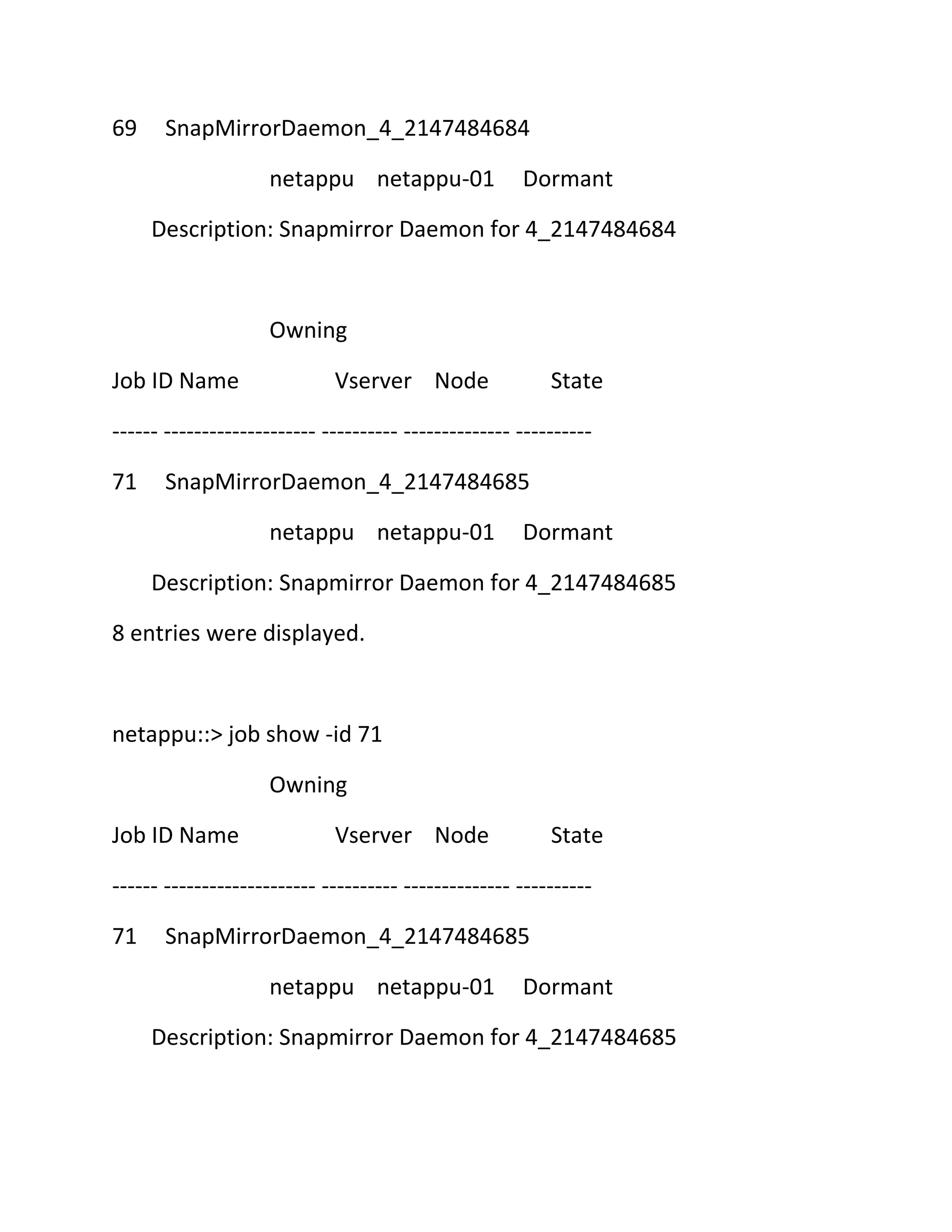 69

SnapMirrorDaemon_4_2147484684
netappu netappu-01

Dormant

Description: Snapmirror Daemon for 4_2147484684

Owning
Job ID Name

Vserver Node

State

------ -------------------- ---------- -------------- ---------71

SnapMirrorDaemon_4_2147484685
netappu netappu-01

Dormant

Description: Snapmirror Daemon for 4_2147484685
8 entries were displayed.

netappu::> job show -id 71
Owning
Job ID Name

Vserver Node

State

------ -------------------- ---------- -------------- ---------71

SnapMirrorDaemon_4_2147484685
netappu netappu-01

Dormant

Description: Snapmirror Daemon for 4_2147484685

 