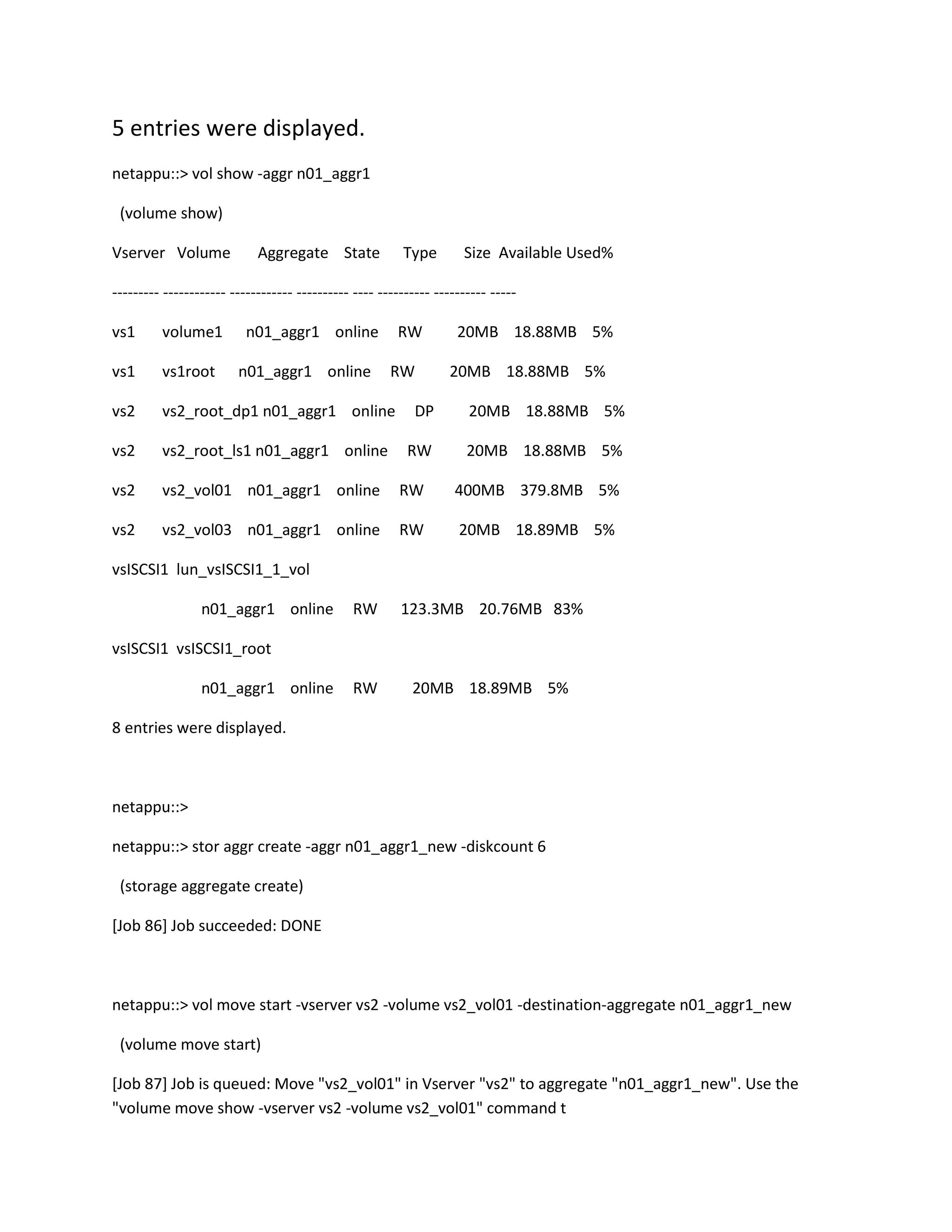 5 entries were displayed.
netappu::> vol show -aggr n01_aggr1
(volume show)
Vserver Volume

Aggregate State

Type

Size Available Used%

--------- ------------ ------------ ---------- ---- ---------- ---------- ----vs1

volume1

n01_aggr1 online

vs1

vs1root

vs2

vs2_root_dp1 n01_aggr1 online

DP

20MB 18.88MB 5%

vs2

vs2_root_ls1 n01_aggr1 online

RW

20MB 18.88MB 5%

vs2

vs2_vol01 n01_aggr1 online

RW

400MB 379.8MB 5%

vs2

vs2_vol03 n01_aggr1 online

RW

20MB 18.89MB 5%

n01_aggr1 online

RW
RW

20MB 18.88MB 5%
20MB 18.88MB 5%

vsISCSI1 lun_vsISCSI1_1_vol
n01_aggr1 online

RW

123.3MB 20.76MB 83%

RW

20MB 18.89MB 5%

vsISCSI1 vsISCSI1_root
n01_aggr1 online
8 entries were displayed.

netappu::>
netappu::> stor aggr create -aggr n01_aggr1_new -diskcount 6
(storage aggregate create)
[Job 86] Job succeeded: DONE

netappu::> vol move start -vserver vs2 -volume vs2_vol01 -destination-aggregate n01_aggr1_new
(volume move start)
[Job 87] Job is queued: Move "vs2_vol01" in Vserver "vs2" to aggregate "n01_aggr1_new". Use the
"volume move show -vserver vs2 -volume vs2_vol01" command t

 