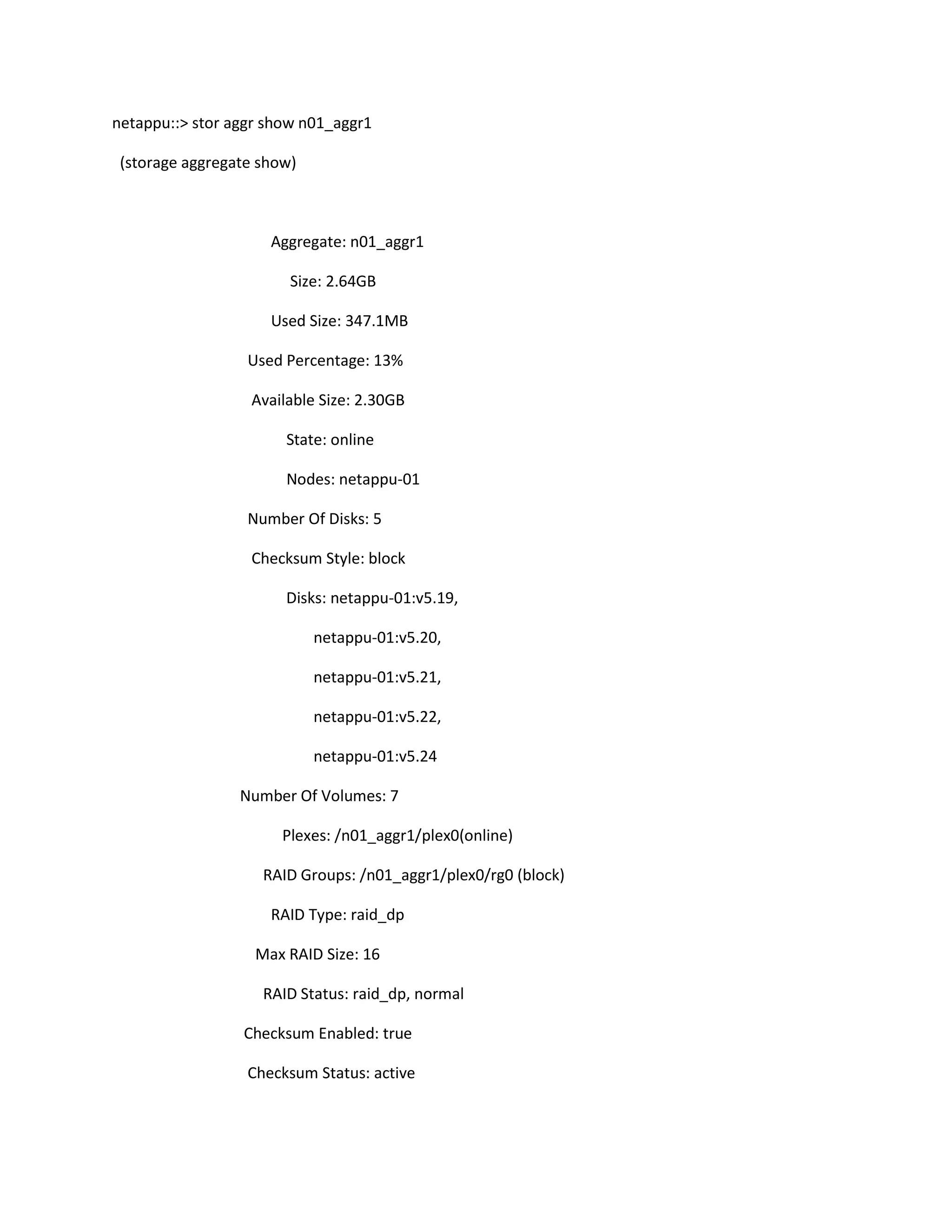 netappu::> stor aggr show n01_aggr1
(storage aggregate show)

Aggregate: n01_aggr1
Size: 2.64GB
Used Size: 347.1MB
Used Percentage: 13%
Available Size: 2.30GB
State: online
Nodes: netappu-01
Number Of Disks: 5
Checksum Style: block
Disks: netappu-01:v5.19,
netappu-01:v5.20,
netappu-01:v5.21,
netappu-01:v5.22,
netappu-01:v5.24
Number Of Volumes: 7
Plexes: /n01_aggr1/plex0(online)
RAID Groups: /n01_aggr1/plex0/rg0 (block)
RAID Type: raid_dp
Max RAID Size: 16
RAID Status: raid_dp, normal
Checksum Enabled: true
Checksum Status: active

 