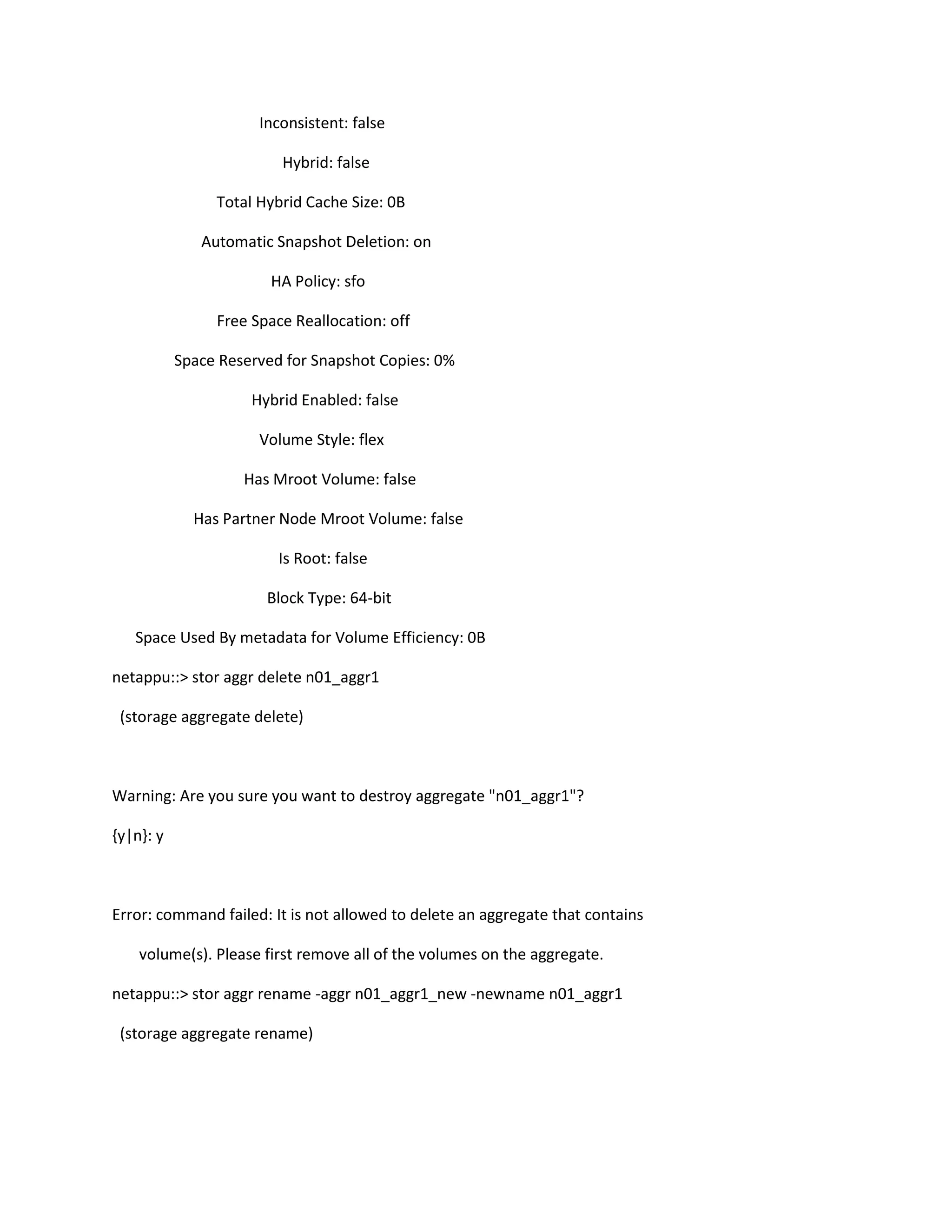 Inconsistent: false
Hybrid: false
Total Hybrid Cache Size: 0B
Automatic Snapshot Deletion: on
HA Policy: sfo
Free Space Reallocation: off
Space Reserved for Snapshot Copies: 0%
Hybrid Enabled: false
Volume Style: flex
Has Mroot Volume: false
Has Partner Node Mroot Volume: false
Is Root: false
Block Type: 64-bit
Space Used By metadata for Volume Efficiency: 0B
netappu::> stor aggr delete n01_aggr1
(storage aggregate delete)

Warning: Are you sure you want to destroy aggregate "n01_aggr1"?
{y|n}: y

Error: command failed: It is not allowed to delete an aggregate that contains
volume(s). Please first remove all of the volumes on the aggregate.
netappu::> stor aggr rename -aggr n01_aggr1_new -newname n01_aggr1
(storage aggregate rename)

 