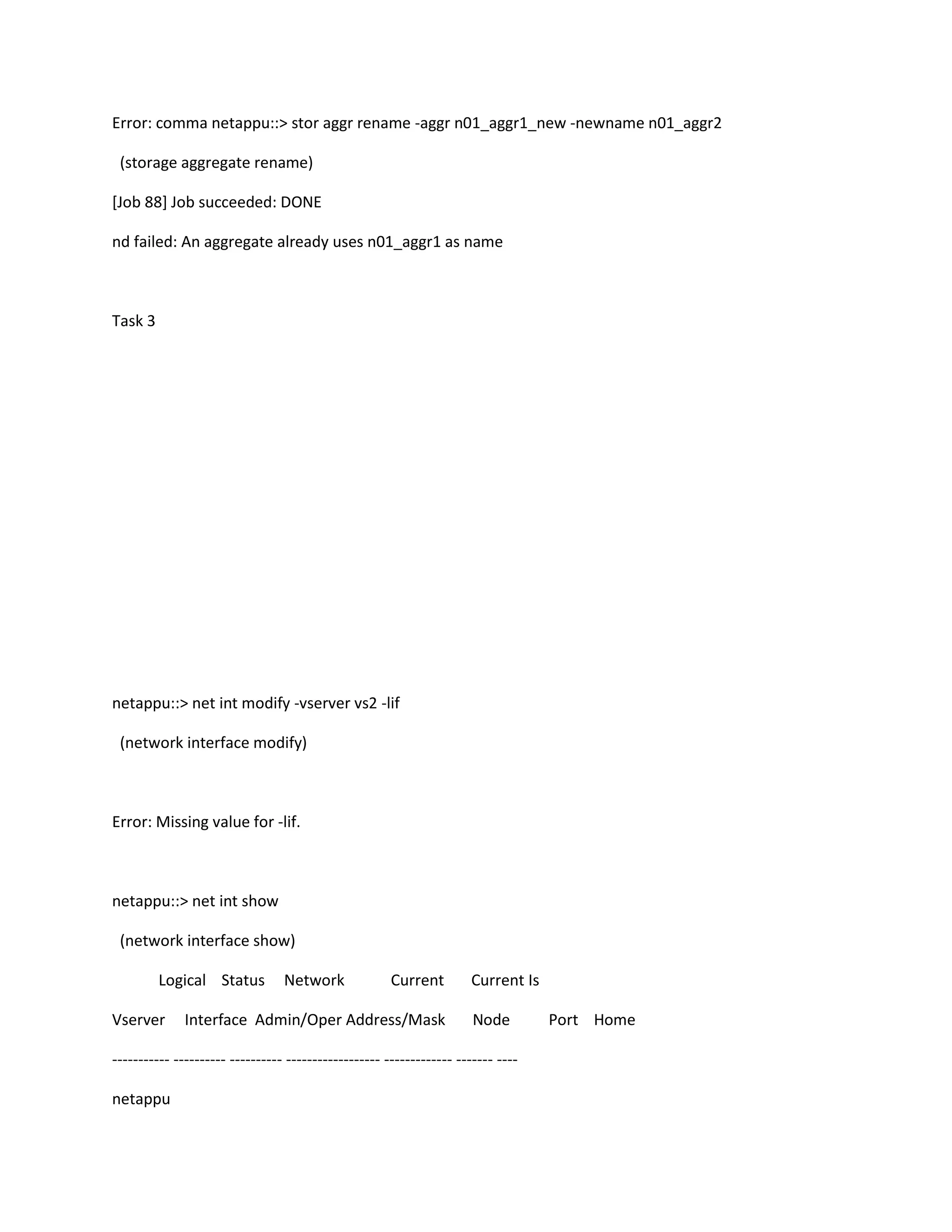 Error: comma netappu::> stor aggr rename -aggr n01_aggr1_new -newname n01_aggr2
(storage aggregate rename)
[Job 88] Job succeeded: DONE
nd failed: An aggregate already uses n01_aggr1 as name

Task 3

netappu::> net int modify -vserver vs2 -lif
(network interface modify)

Error: Missing value for -lif.

netappu::> net int show
(network interface show)
Logical Status
Vserver

Network

Current

Interface Admin/Oper Address/Mask

Current Is
Node

----------- ---------- ---------- ------------------ ------------- ------- ---netappu

Port Home

 