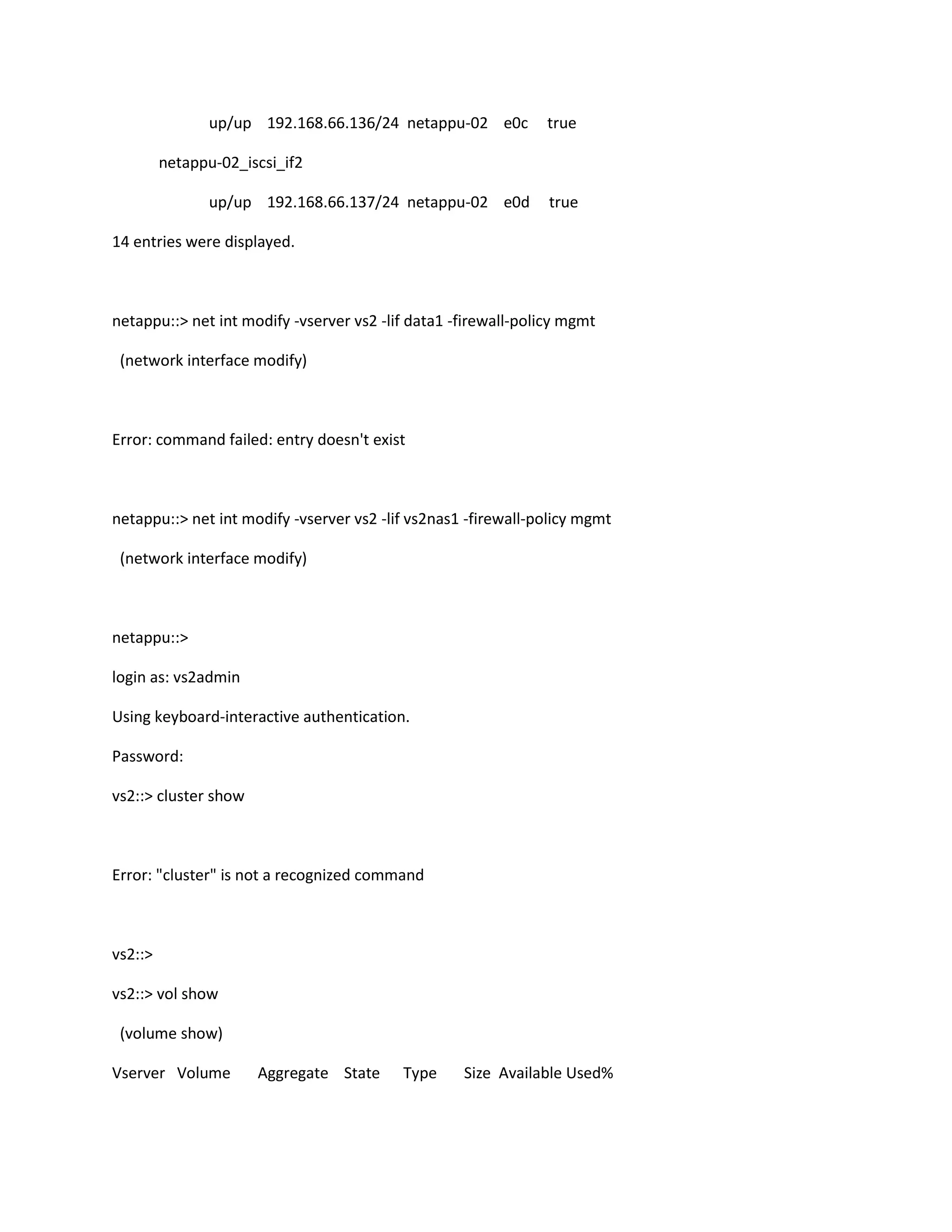 up/up 192.168.66.136/24 netappu-02 e0c

true

netappu-02_iscsi_if2
up/up 192.168.66.137/24 netappu-02 e0d

true

14 entries were displayed.

netappu::> net int modify -vserver vs2 -lif data1 -firewall-policy mgmt
(network interface modify)

Error: command failed: entry doesn't exist

netappu::> net int modify -vserver vs2 -lif vs2nas1 -firewall-policy mgmt
(network interface modify)

netappu::>
login as: vs2admin
Using keyboard-interactive authentication.
Password:
vs2::> cluster show

Error: "cluster" is not a recognized command

vs2::>
vs2::> vol show
(volume show)
Vserver Volume

Aggregate State

Type

Size Available Used%

 