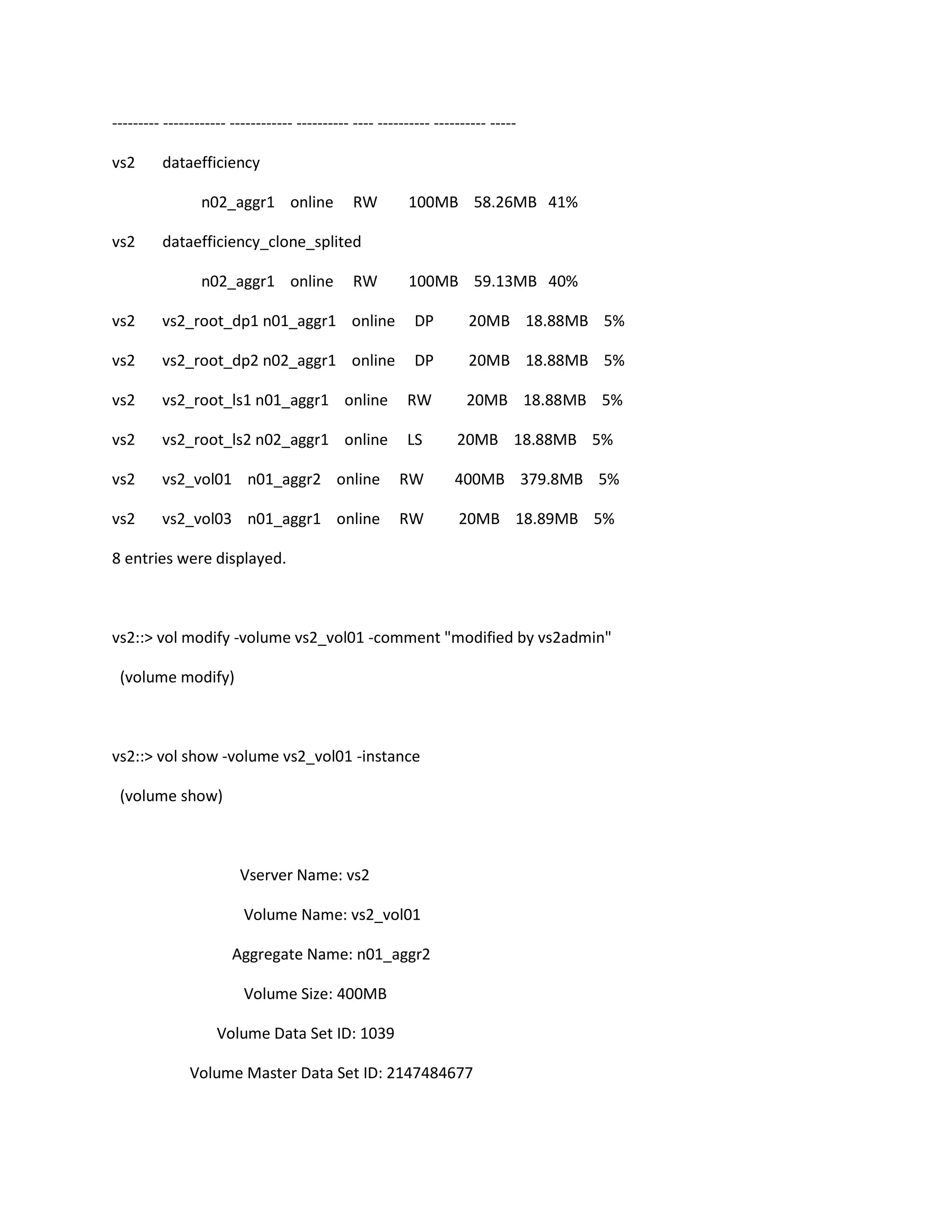 --------- ------------ ------------ ---------- ---- ---------- ---------- ----vs2

dataefficiency
n02_aggr1 online

vs2

RW

100MB 58.26MB 41%

dataefficiency_clone_splited
n02_aggr1 online

RW

100MB 59.13MB 40%

vs2

vs2_root_dp1 n01_aggr1 online

DP

20MB 18.88MB 5%

vs2

vs2_root_dp2 n02_aggr1 online

DP

20MB 18.88MB 5%

vs2

vs2_root_ls1 n01_aggr1 online

RW

20MB 18.88MB 5%

vs2

vs2_root_ls2 n02_aggr1 online

LS

20MB 18.88MB 5%

vs2

vs2_vol01 n01_aggr2 online

RW

400MB 379.8MB 5%

vs2

vs2_vol03 n01_aggr1 online

RW

20MB 18.89MB 5%

8 entries were displayed.

vs2::> vol modify -volume vs2_vol01 -comment "modified by vs2admin"
(volume modify)

vs2::> vol show -volume vs2_vol01 -instance
(volume show)

Vserver Name: vs2
Volume Name: vs2_vol01
Aggregate Name: n01_aggr2
Volume Size: 400MB
Volume Data Set ID: 1039
Volume Master Data Set ID: 2147484677

 