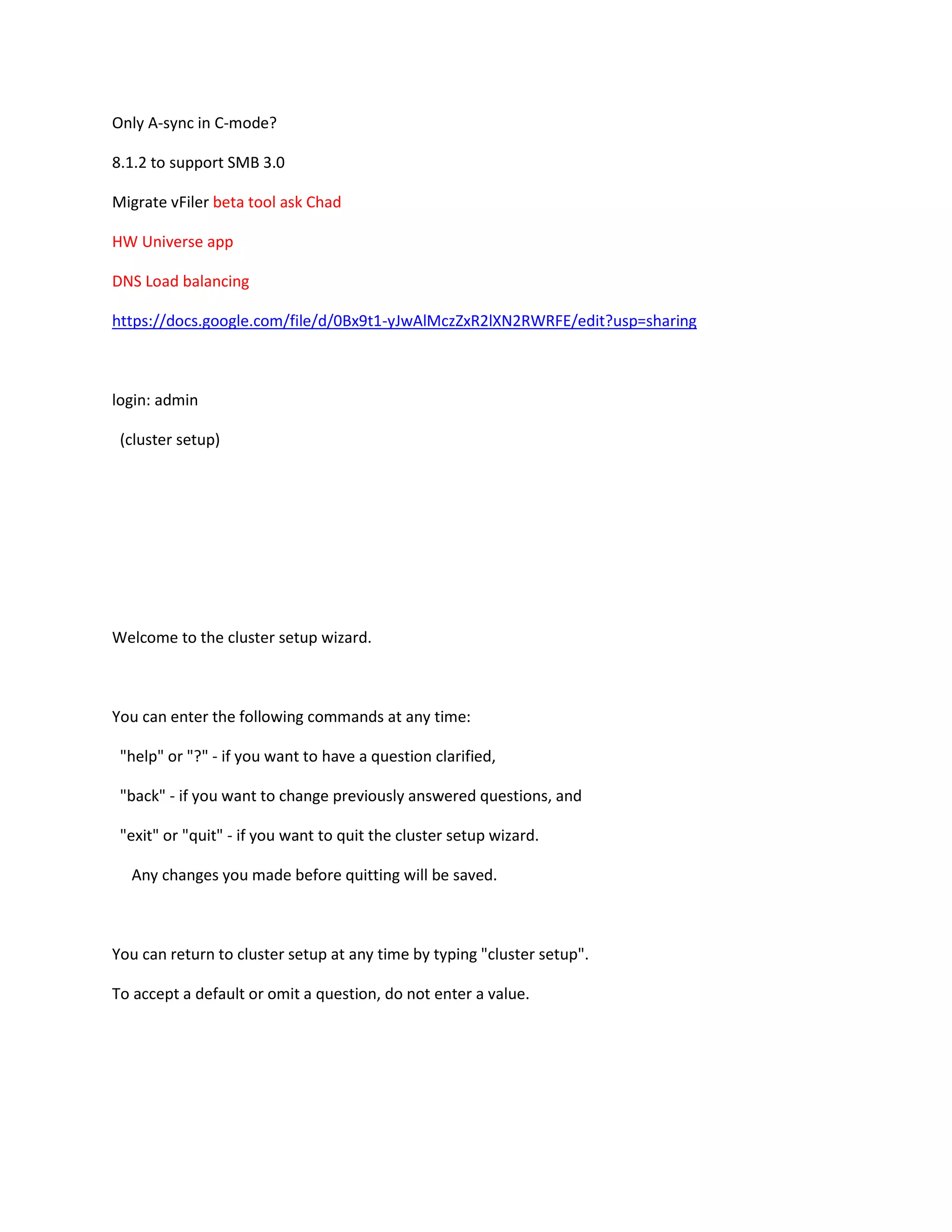 Only A-sync in C-mode?
8.1.2 to support SMB 3.0
Migrate vFiler beta tool ask Chad
HW Universe app
DNS Load balancing
https://docs.google.com/file/d/0Bx9t1-yJwAlMczZxR2lXN2RWRFE/edit?usp=sharing

login: admin
(cluster setup)

Welcome to the cluster setup wizard.

You can enter the following commands at any time:
"help" or "?" - if you want to have a question clarified,
"back" - if you want to change previously answered questions, and
"exit" or "quit" - if you want to quit the cluster setup wizard.
Any changes you made before quitting will be saved.

You can return to cluster setup at any time by typing "cluster setup".
To accept a default or omit a question, do not enter a value.

 