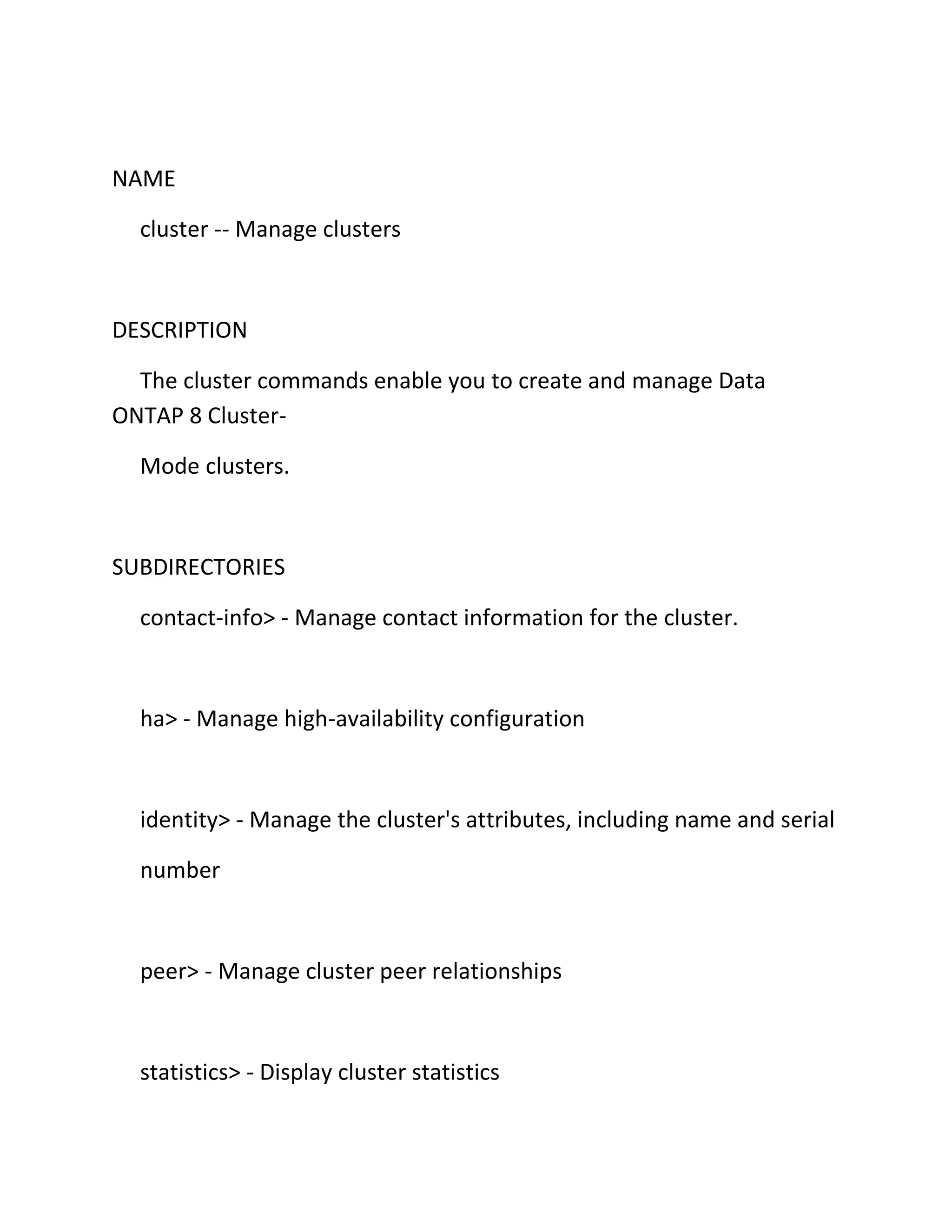 NAME
cluster -- Manage clusters

DESCRIPTION
The cluster commands enable you to create and manage Data
ONTAP 8 ClusterMode clusters.

SUBDIRECTORIES
contact-info> - Manage contact information for the cluster.

ha> - Manage high-availability configuration

identity> - Manage the cluster's attributes, including name and serial
number

peer> - Manage cluster peer relationships

statistics> - Display cluster statistics

 