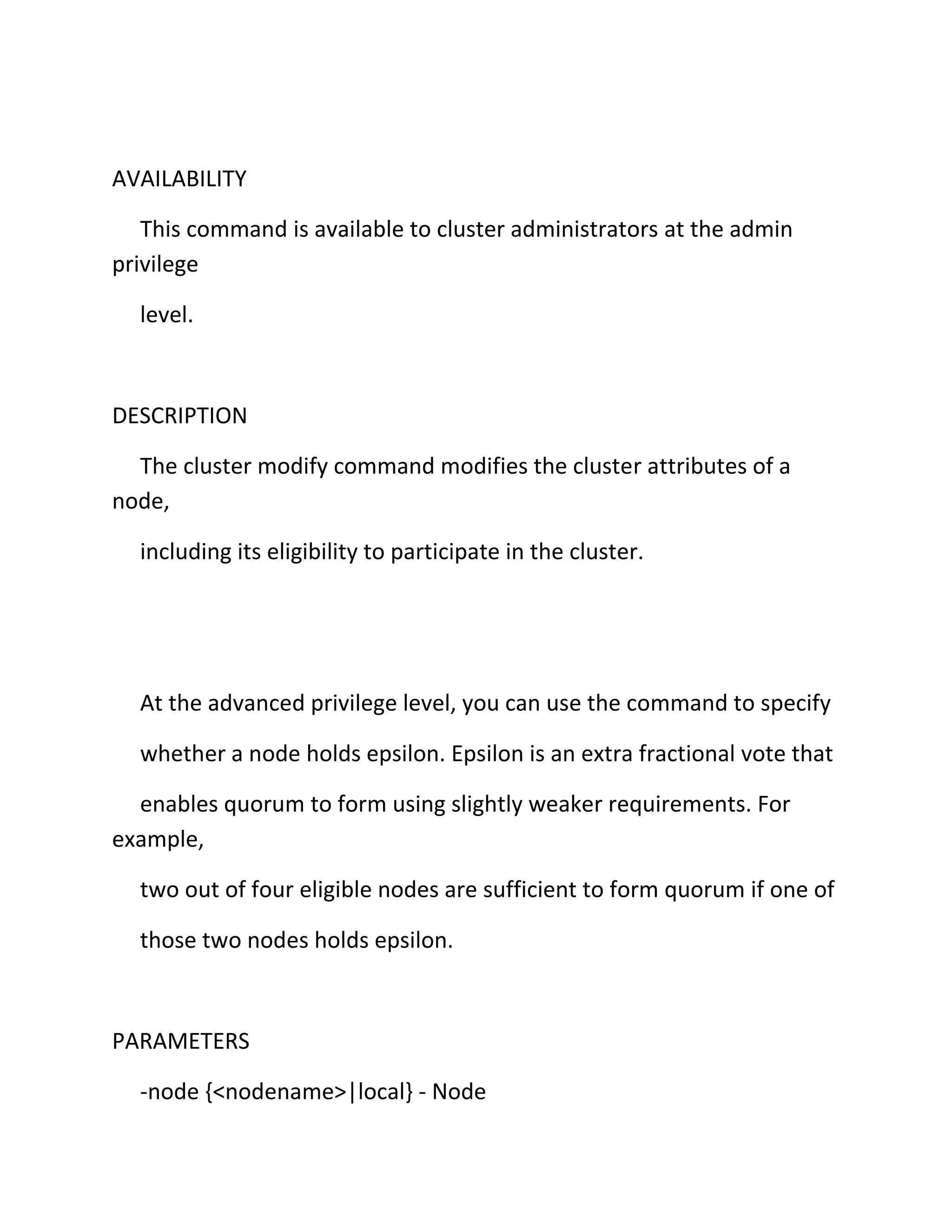 AVAILABILITY
This command is available to cluster administrators at the admin
privilege
level.

DESCRIPTION
The cluster modify command modifies the cluster attributes of a
node,
including its eligibility to participate in the cluster.

At the advanced privilege level, you can use the command to specify
whether a node holds epsilon. Epsilon is an extra fractional vote that
enables quorum to form using slightly weaker requirements. For
example,
two out of four eligible nodes are sufficient to form quorum if one of
those two nodes holds epsilon.

PARAMETERS
-node {<nodename>|local} - Node

 