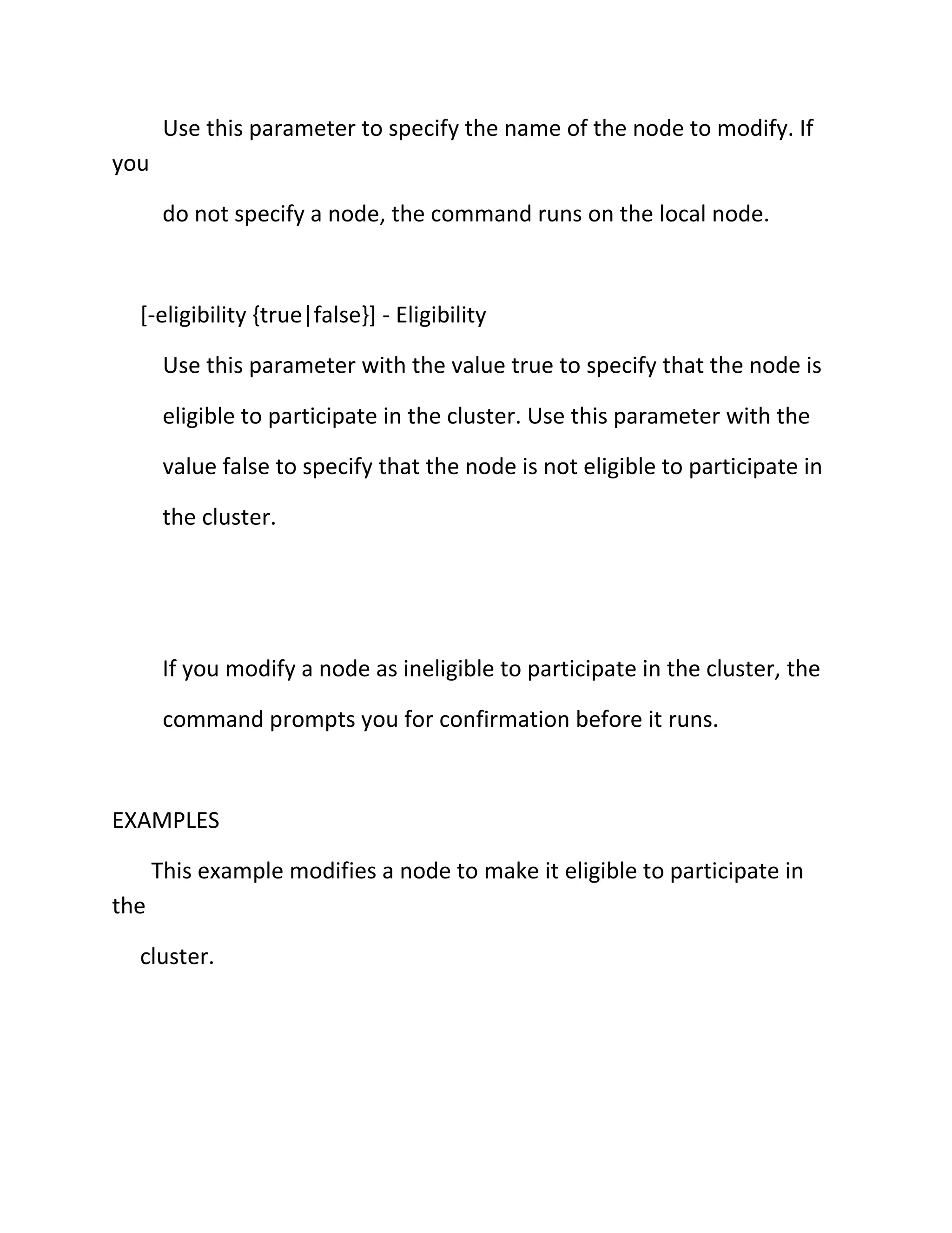 Use this parameter to specify the name of the node to modify. If
you
do not specify a node, the command runs on the local node.

[-eligibility {true|false}] - Eligibility
Use this parameter with the value true to specify that the node is
eligible to participate in the cluster. Use this parameter with the
value false to specify that the node is not eligible to participate in
the cluster.

If you modify a node as ineligible to participate in the cluster, the
command prompts you for confirmation before it runs.

EXAMPLES
This example modifies a node to make it eligible to participate in
the
cluster.

 