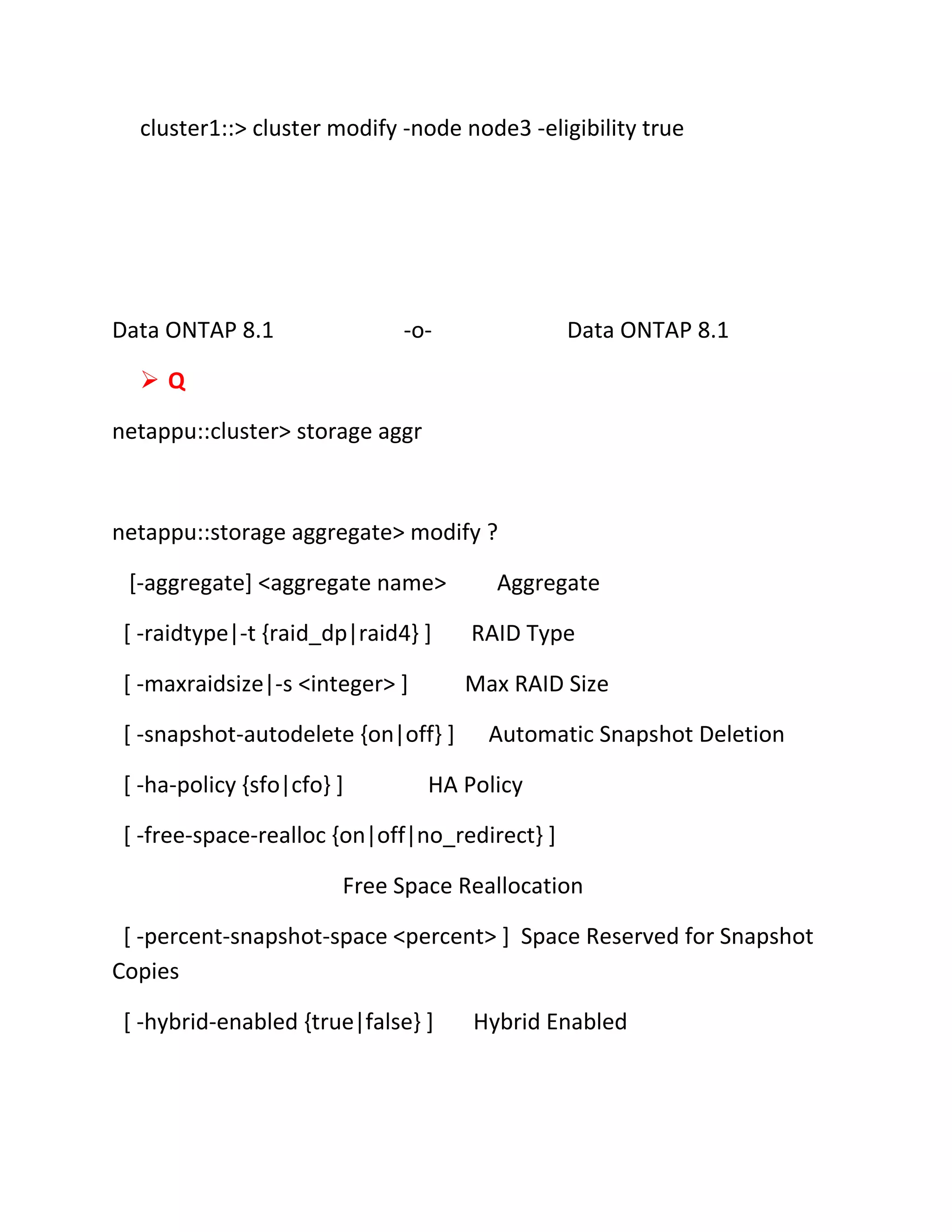 cluster1::> cluster modify -node node3 -eligibility true

Data ONTAP 8.1

-o-

Data ONTAP 8.1

Q
netappu::cluster> storage aggr

netappu::storage aggregate> modify ?
[-aggregate] <aggregate name>

Aggregate

[ -raidtype|-t {raid_dp|raid4} ]

RAID Type

[ -maxraidsize|-s <integer> ]

Max RAID Size

[ -snapshot-autodelete {on|off} ]
[ -ha-policy {sfo|cfo} ]

Automatic Snapshot Deletion

HA Policy

[ -free-space-realloc {on|off|no_redirect} ]
Free Space Reallocation
[ -percent-snapshot-space <percent> ] Space Reserved for Snapshot
Copies
[ -hybrid-enabled {true|false} ]

Hybrid Enabled

 