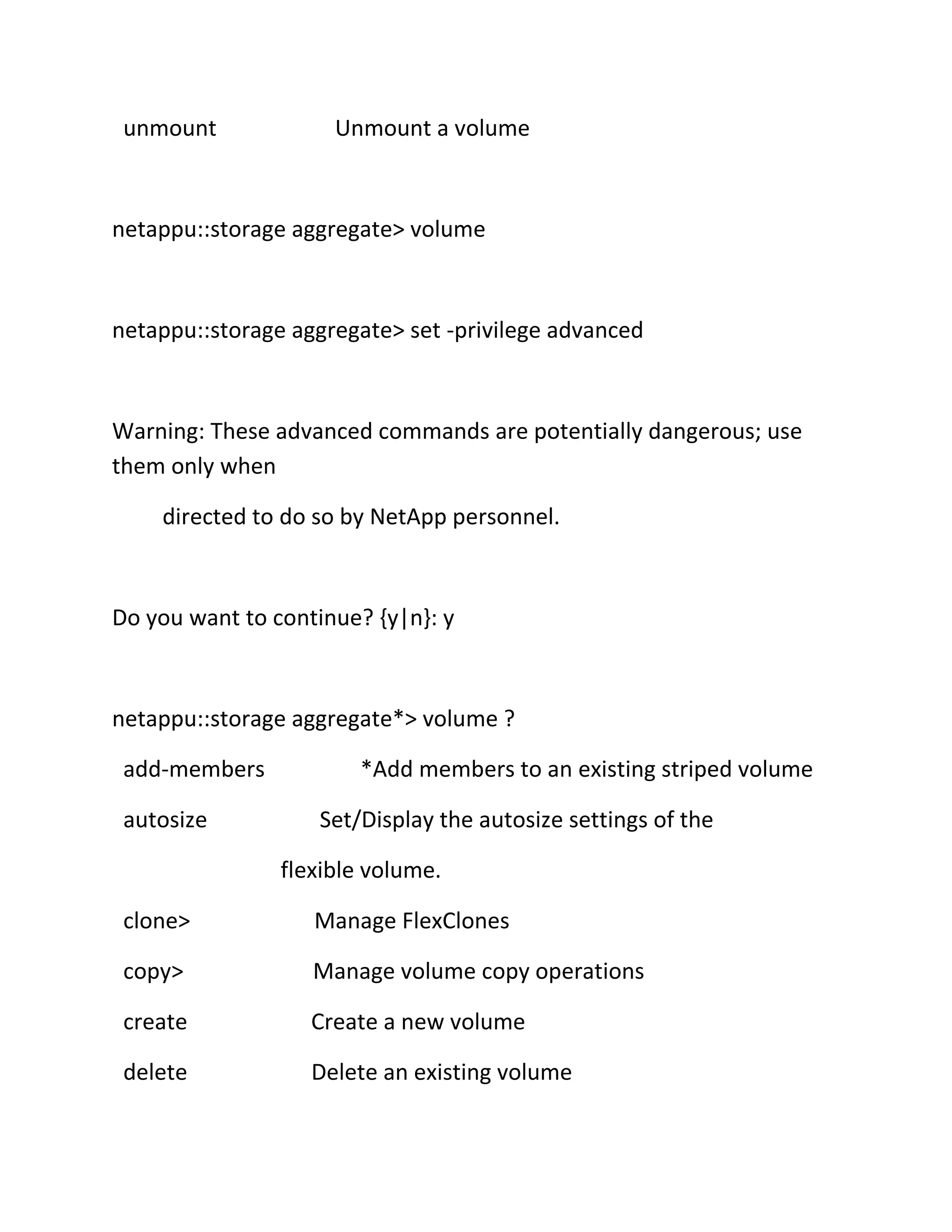 unmount

Unmount a volume

netappu::storage aggregate> volume

netappu::storage aggregate> set -privilege advanced

Warning: These advanced commands are potentially dangerous; use
them only when
directed to do so by NetApp personnel.

Do you want to continue? {y|n}: y

netappu::storage aggregate*> volume ?
add-members
autosize

*Add members to an existing striped volume
Set/Display the autosize settings of the
flexible volume.

clone>

Manage FlexClones

copy>

Manage volume copy operations

create

Create a new volume

delete

Delete an existing volume

 