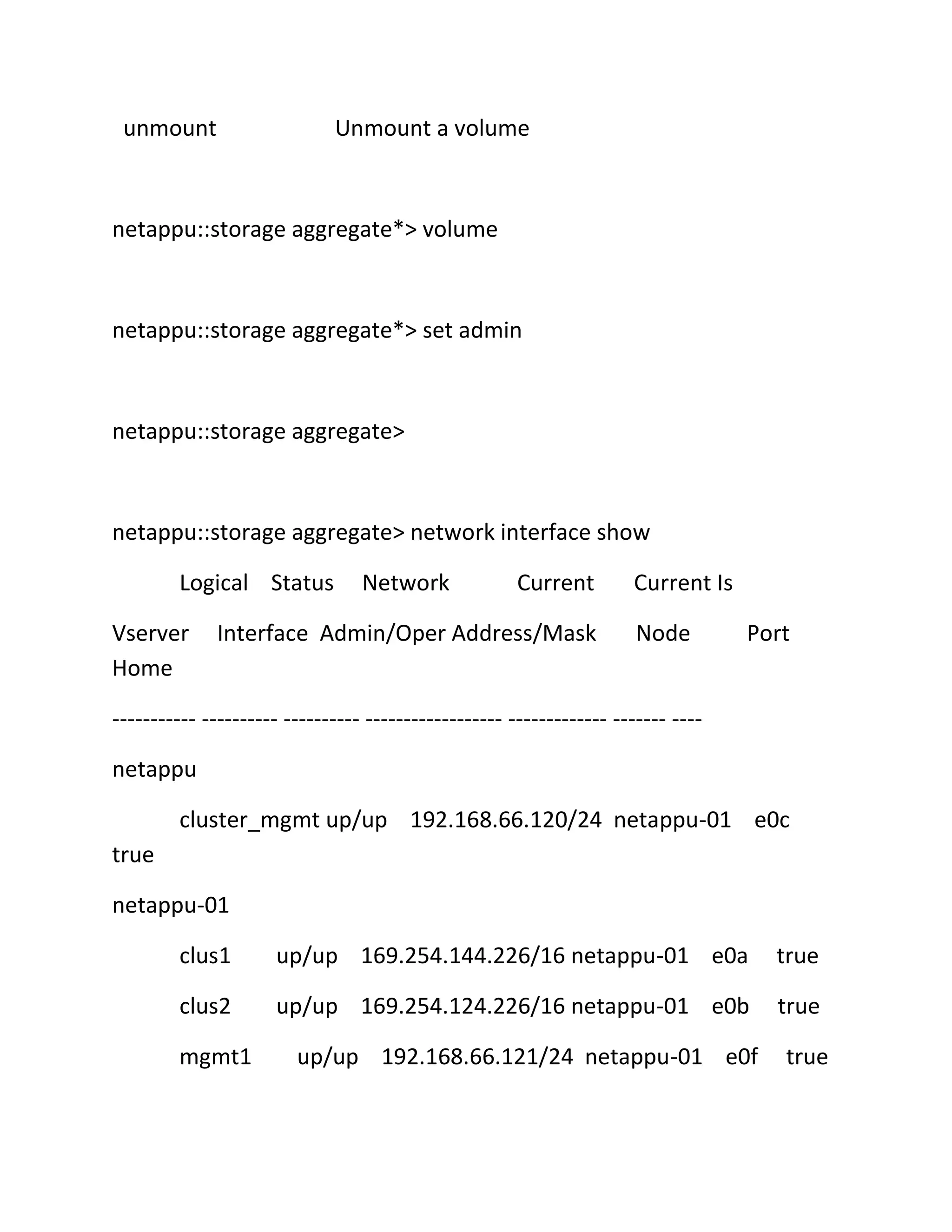 unmount

Unmount a volume

netappu::storage aggregate*> volume

netappu::storage aggregate*> set admin

netappu::storage aggregate>

netappu::storage aggregate> network interface show
Logical Status
Vserver
Home

Network

Current

Interface Admin/Oper Address/Mask

Current Is
Node

Port

----------- ---------- ---------- ------------------ ------------- ------- ---netappu
cluster_mgmt up/up 192.168.66.120/24 netappu-01 e0c
true
netappu-01
clus1

up/up 169.254.144.226/16 netappu-01 e0a

true

clus2

up/up 169.254.124.226/16 netappu-01 e0b

true

mgmt1

up/up 192.168.66.121/24 netappu-01 e0f

true

 