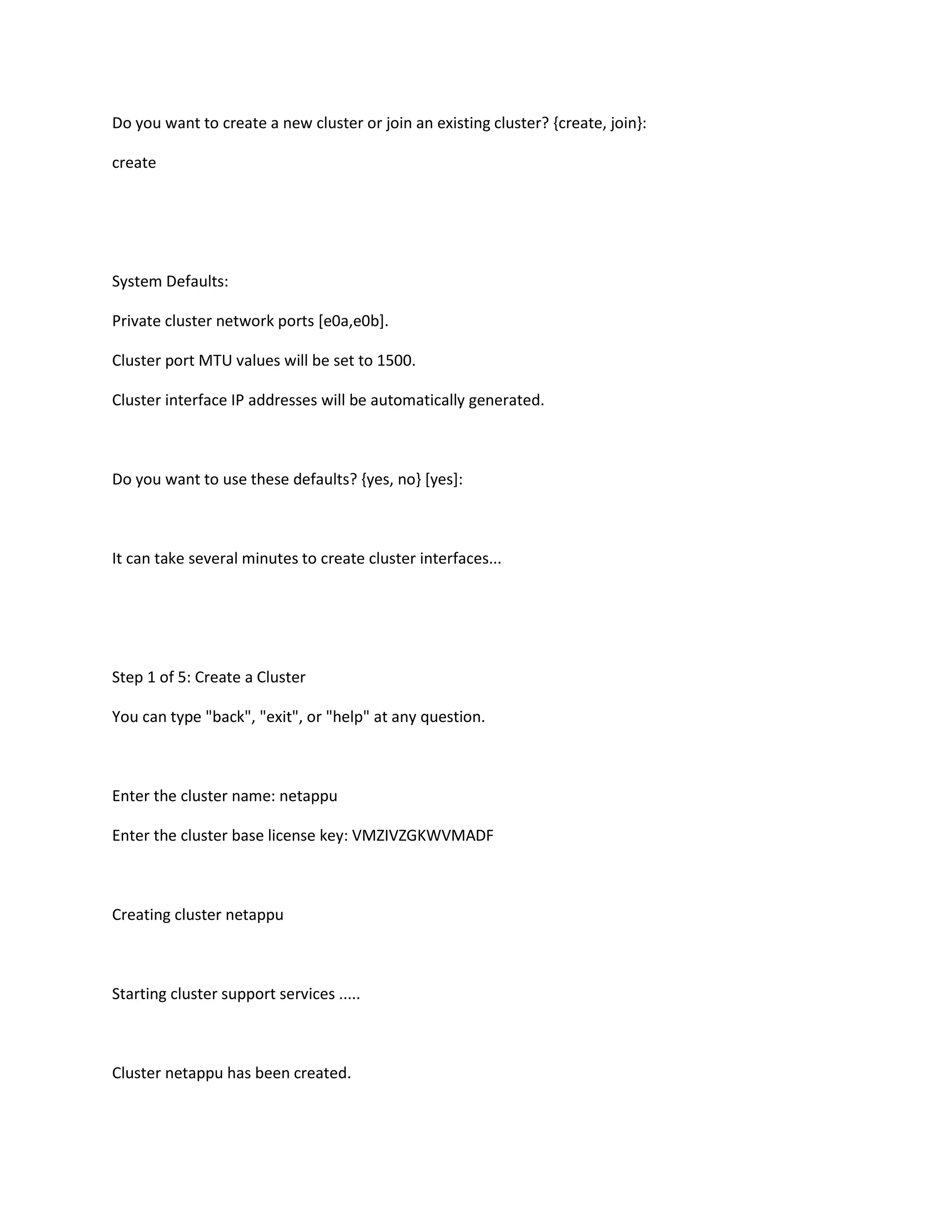 Do you want to create a new cluster or join an existing cluster? {create, join}:
create

System Defaults:
Private cluster network ports [e0a,e0b].
Cluster port MTU values will be set to 1500.
Cluster interface IP addresses will be automatically generated.

Do you want to use these defaults? {yes, no} [yes]:

It can take several minutes to create cluster interfaces...

Step 1 of 5: Create a Cluster
You can type "back", "exit", or "help" at any question.

Enter the cluster name: netappu
Enter the cluster base license key: VMZIVZGKWVMADF

Creating cluster netappu

Starting cluster support services .....

Cluster netappu has been created.

 