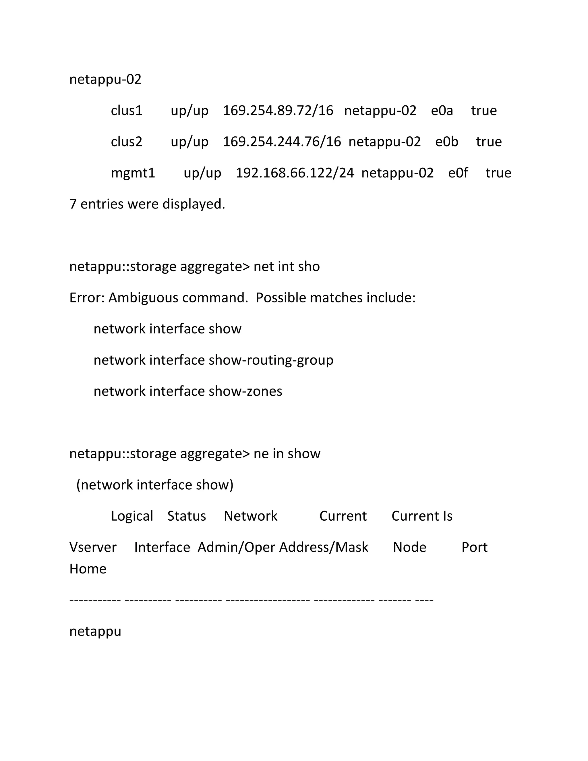 netappu-02
clus1

up/up 169.254.89.72/16 netappu-02 e0a

clus2

up/up 169.254.244.76/16 netappu-02 e0b

mgmt1

true
true

up/up 192.168.66.122/24 netappu-02 e0f

true

7 entries were displayed.

netappu::storage aggregate> net int sho
Error: Ambiguous command. Possible matches include:
network interface show
network interface show-routing-group
network interface show-zones

netappu::storage aggregate> ne in show
(network interface show)
Logical Status
Vserver
Home

Network

Current

Interface Admin/Oper Address/Mask

Current Is
Node

----------- ---------- ---------- ------------------ ------------- ------- ---netappu

Port

 