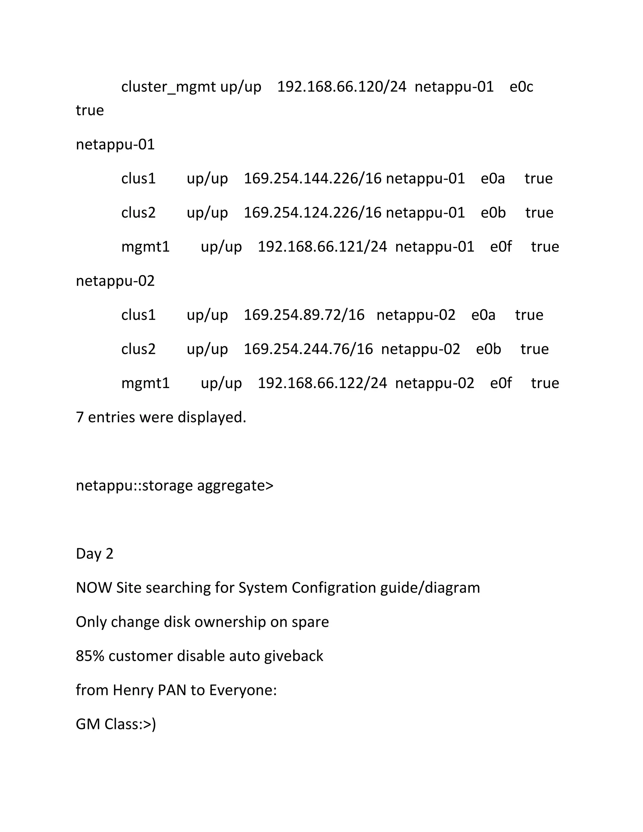 cluster_mgmt up/up 192.168.66.120/24 netappu-01 e0c
true
netappu-01
clus1

up/up 169.254.144.226/16 netappu-01 e0a

true

clus2

up/up 169.254.124.226/16 netappu-01 e0b

true

mgmt1

up/up 192.168.66.121/24 netappu-01 e0f

true

netappu-02
clus1

up/up 169.254.89.72/16 netappu-02 e0a

clus2

up/up 169.254.244.76/16 netappu-02 e0b

mgmt1

up/up 192.168.66.122/24 netappu-02 e0f

7 entries were displayed.

netappu::storage aggregate>

Day 2
NOW Site searching for System Configration guide/diagram
Only change disk ownership on spare
85% customer disable auto giveback
from Henry PAN to Everyone:
GM Class:>)

true
true
true

 