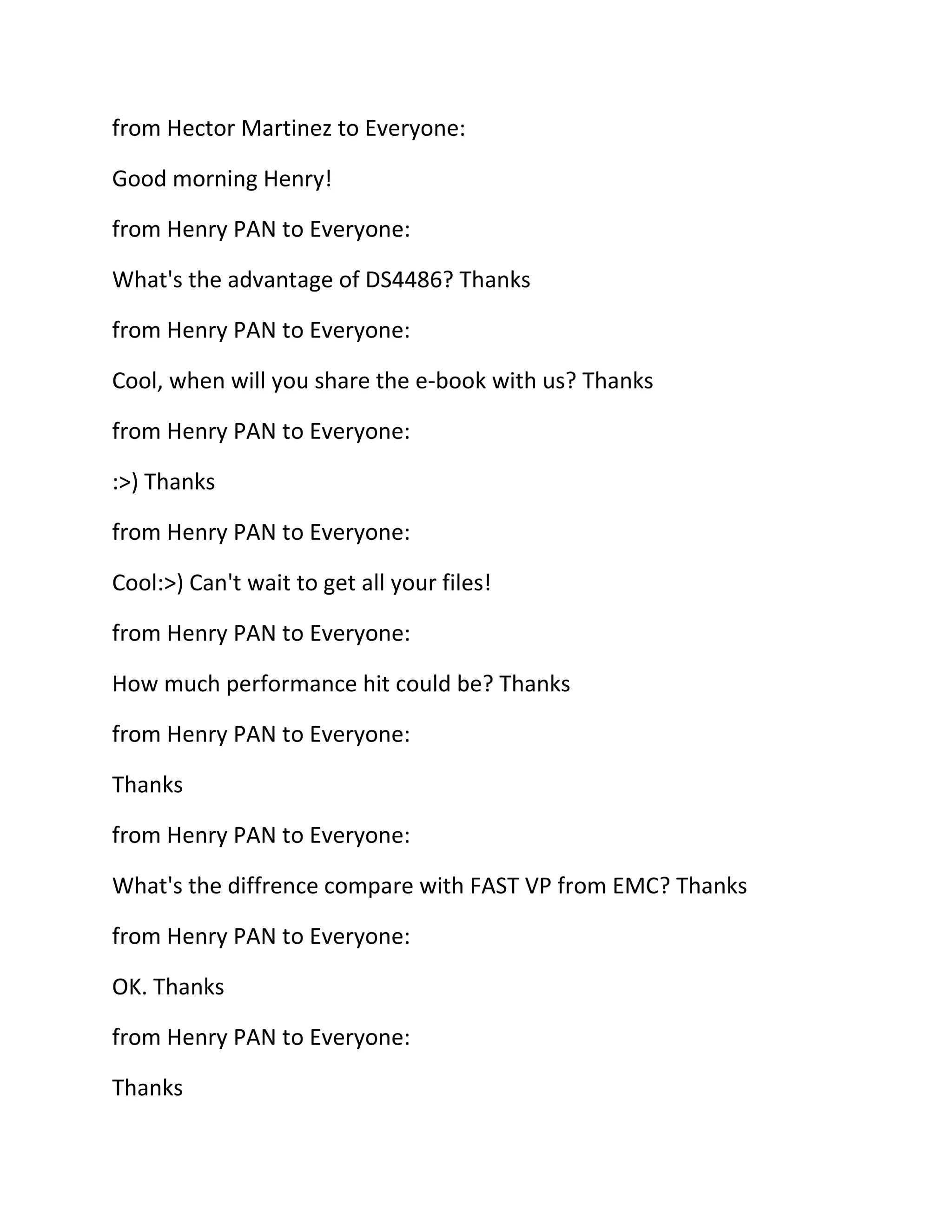 from Hector Martinez to Everyone:
Good morning Henry!
from Henry PAN to Everyone:
What's the advantage of DS4486? Thanks
from Henry PAN to Everyone:
Cool, when will you share the e-book with us? Thanks
from Henry PAN to Everyone:
:>) Thanks
from Henry PAN to Everyone:
Cool:>) Can't wait to get all your files!
from Henry PAN to Everyone:
How much performance hit could be? Thanks
from Henry PAN to Everyone:
Thanks
from Henry PAN to Everyone:
What's the diffrence compare with FAST VP from EMC? Thanks
from Henry PAN to Everyone:
OK. Thanks
from Henry PAN to Everyone:
Thanks

 