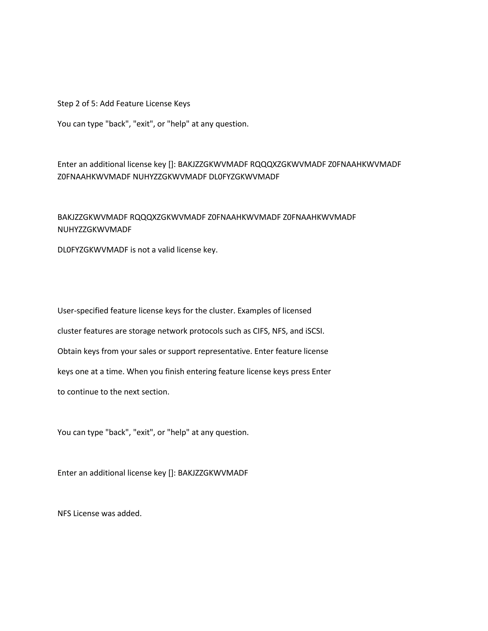 Step 2 of 5: Add Feature License Keys
You can type "back", "exit", or "help" at any question.

Enter an additional license key []: BAKJZZGKWVMADF RQQQXZGKWVMADF Z0FNAAHKWVMADF
Z0FNAAHKWVMADF NUHYZZGKWVMADF DL0FYZGKWVMADF

BAKJZZGKWVMADF RQQQXZGKWVMADF Z0FNAAHKWVMADF Z0FNAAHKWVMADF
NUHYZZGKWVMADF
DL0FYZGKWVMADF is not a valid license key.

User-specified feature license keys for the cluster. Examples of licensed
cluster features are storage network protocols such as CIFS, NFS, and iSCSI.
Obtain keys from your sales or support representative. Enter feature license
keys one at a time. When you finish entering feature license keys press Enter
to continue to the next section.

You can type "back", "exit", or "help" at any question.

Enter an additional license key []: BAKJZZGKWVMADF

NFS License was added.

 