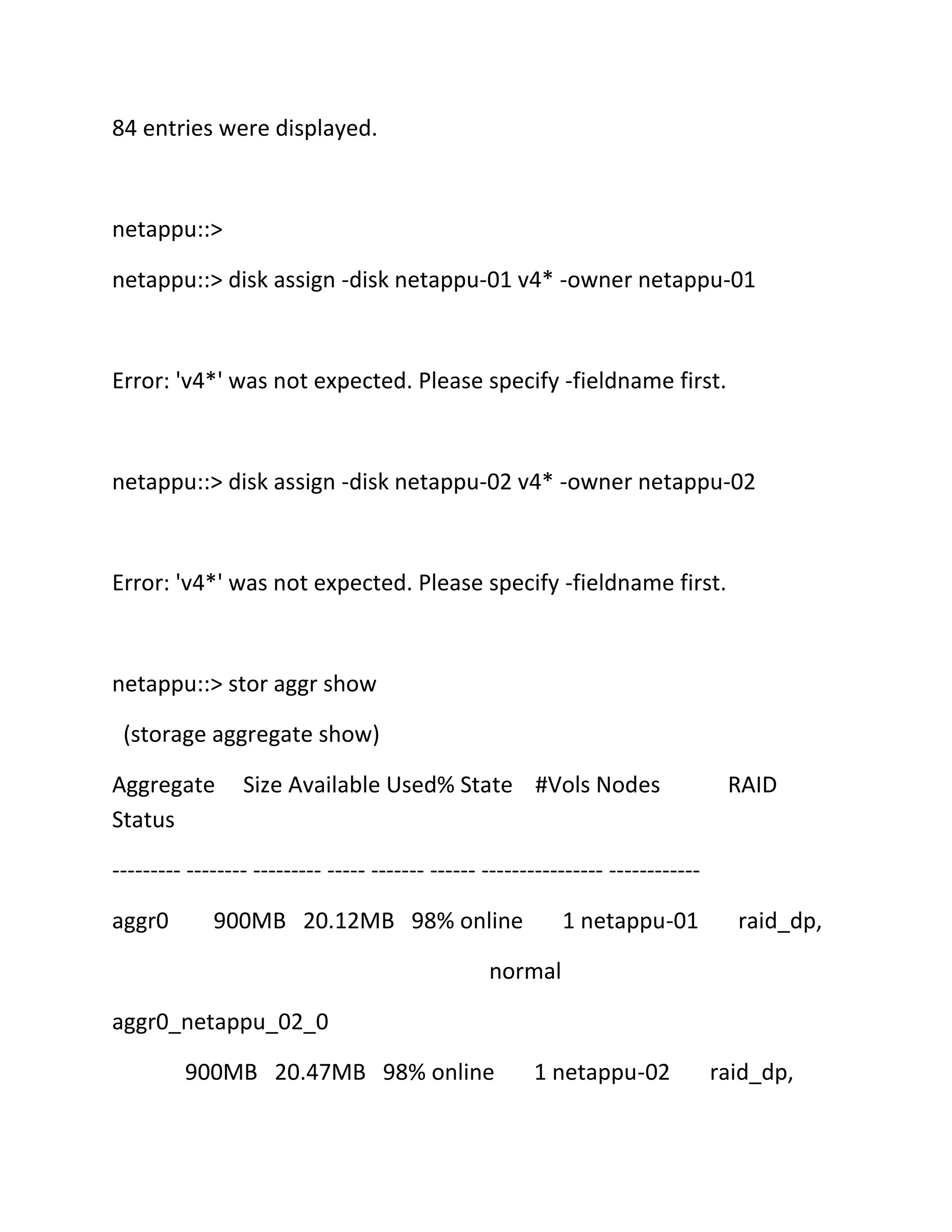 84 entries were displayed.

netappu::>
netappu::> disk assign -disk netappu-01 v4* -owner netappu-01

Error: 'v4*' was not expected. Please specify -fieldname first.

netappu::> disk assign -disk netappu-02 v4* -owner netappu-02

Error: 'v4*' was not expected. Please specify -fieldname first.

netappu::> stor aggr show
(storage aggregate show)
Aggregate
Status

Size Available Used% State #Vols Nodes

RAID

--------- -------- --------- ----- ------- ------ ---------------- -----------aggr0

900MB 20.12MB 98% online

1 netappu-01

raid_dp,

normal
aggr0_netappu_02_0
900MB 20.47MB 98% online

1 netappu-02

raid_dp,

 