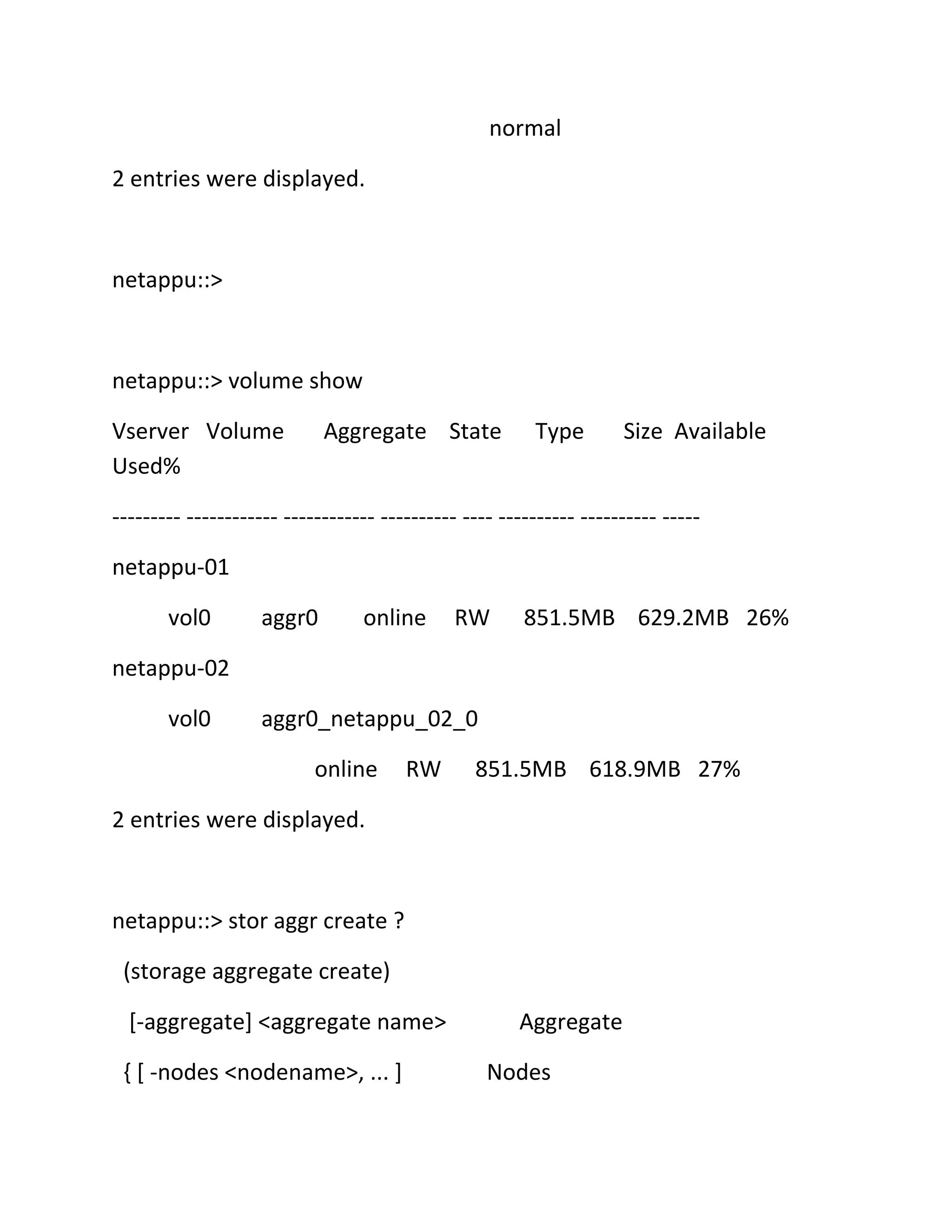 normal
2 entries were displayed.

netappu::>

netappu::> volume show
Vserver Volume
Used%

Aggregate State

Type

Size Available

--------- ------------ ------------ ---------- ---- ---------- ---------- ----netappu-01
vol0

aggr0

online

RW

851.5MB 629.2MB 26%

netappu-02
vol0

aggr0_netappu_02_0
online

RW

851.5MB 618.9MB 27%

2 entries were displayed.

netappu::> stor aggr create ?
(storage aggregate create)
[-aggregate] <aggregate name>
{ [ -nodes <nodename>, ... ]

Aggregate
Nodes

 