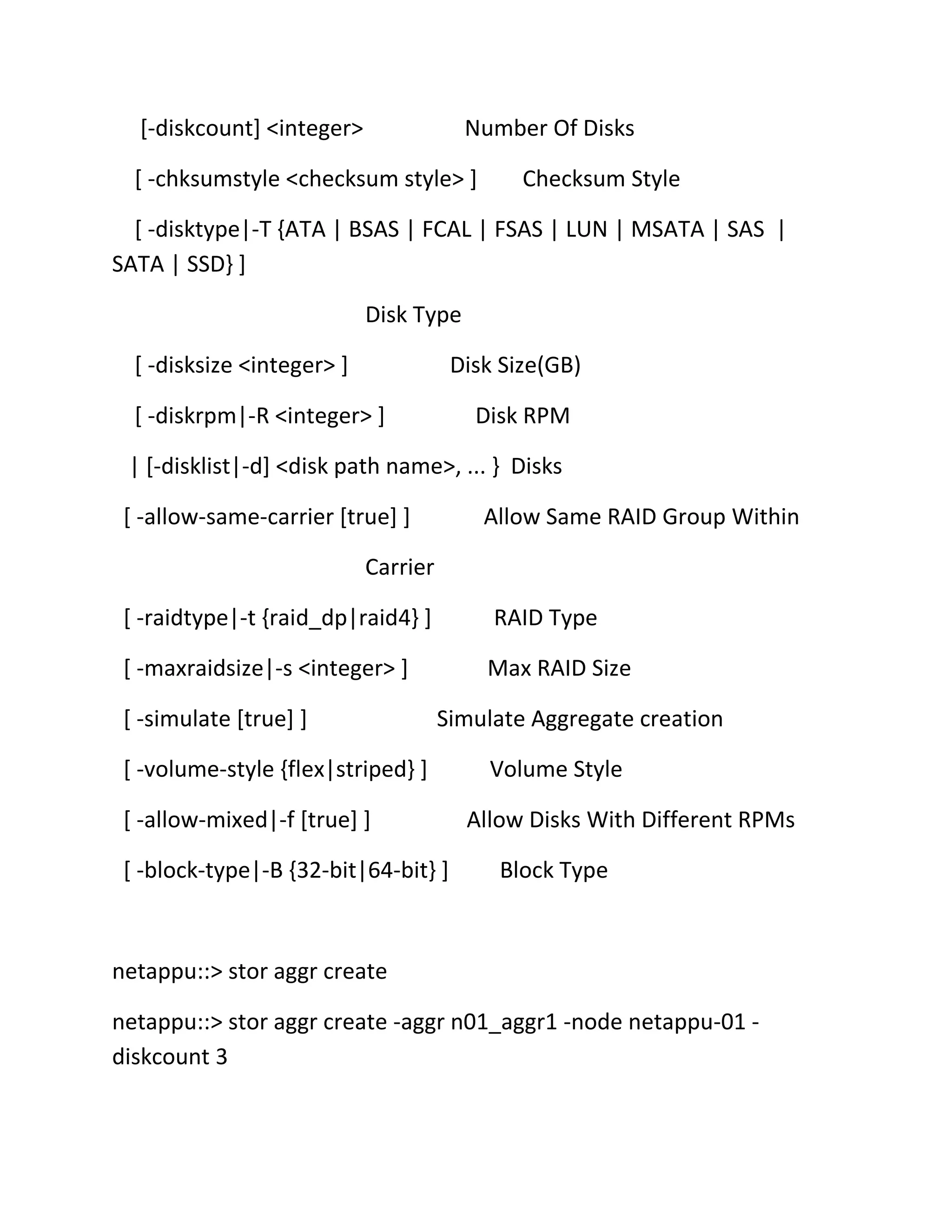 [-diskcount] <integer>

Number Of Disks

[ -chksumstyle <checksum style> ]

Checksum Style

[ -disktype|-T {ATA | BSAS | FCAL | FSAS | LUN | MSATA | SAS |
SATA | SSD} ]
Disk Type
[ -disksize <integer> ]

Disk Size(GB)

[ -diskrpm|-R <integer> ]

Disk RPM

| [-disklist|-d] <disk path name>, ... } Disks
[ -allow-same-carrier [true] ]

Allow Same RAID Group Within

Carrier
[ -raidtype|-t {raid_dp|raid4} ]

RAID Type

[ -maxraidsize|-s <integer> ]

Max RAID Size

[ -simulate [true] ]

Simulate Aggregate creation

[ -volume-style {flex|striped} ]
[ -allow-mixed|-f [true] ]
[ -block-type|-B {32-bit|64-bit} ]

Volume Style
Allow Disks With Different RPMs
Block Type

netappu::> stor aggr create
netappu::> stor aggr create -aggr n01_aggr1 -node netappu-01 diskcount 3

 