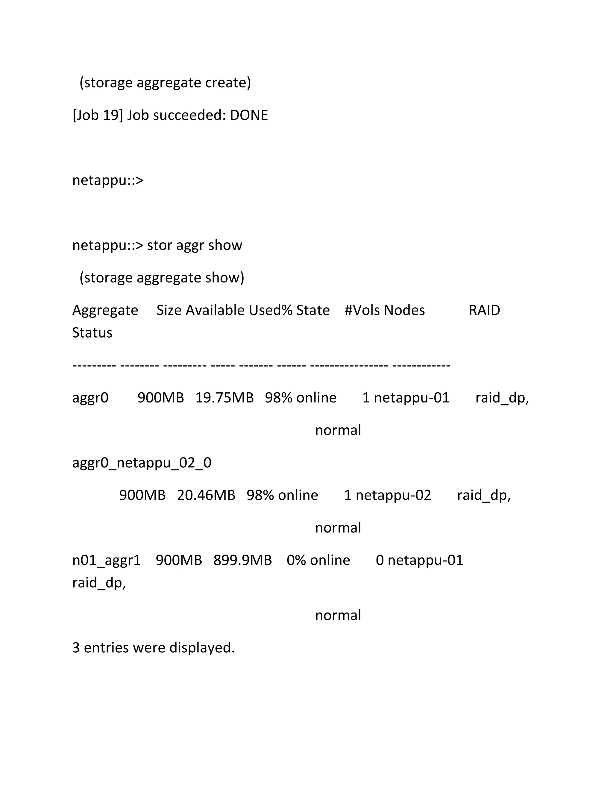 (storage aggregate create)
[Job 19] Job succeeded: DONE

netappu::>

netappu::> stor aggr show
(storage aggregate show)
Aggregate
Status

Size Available Used% State #Vols Nodes

RAID

--------- -------- --------- ----- ------- ------ ---------------- -----------aggr0

900MB 19.75MB 98% online

1 netappu-01

raid_dp,

normal
aggr0_netappu_02_0
900MB 20.46MB 98% online

1 netappu-02

raid_dp,

normal
n01_aggr1 900MB 899.9MB 0% online
raid_dp,
normal
3 entries were displayed.

0 netappu-01

 