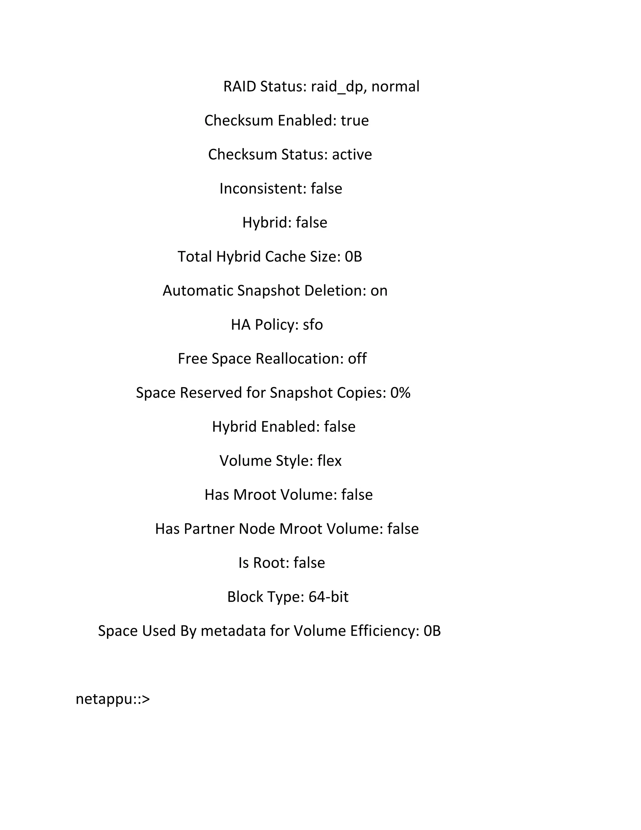 RAID Status: raid_dp, normal
Checksum Enabled: true
Checksum Status: active
Inconsistent: false
Hybrid: false
Total Hybrid Cache Size: 0B
Automatic Snapshot Deletion: on
HA Policy: sfo
Free Space Reallocation: off
Space Reserved for Snapshot Copies: 0%
Hybrid Enabled: false
Volume Style: flex
Has Mroot Volume: false
Has Partner Node Mroot Volume: false
Is Root: false
Block Type: 64-bit
Space Used By metadata for Volume Efficiency: 0B

netappu::>

 