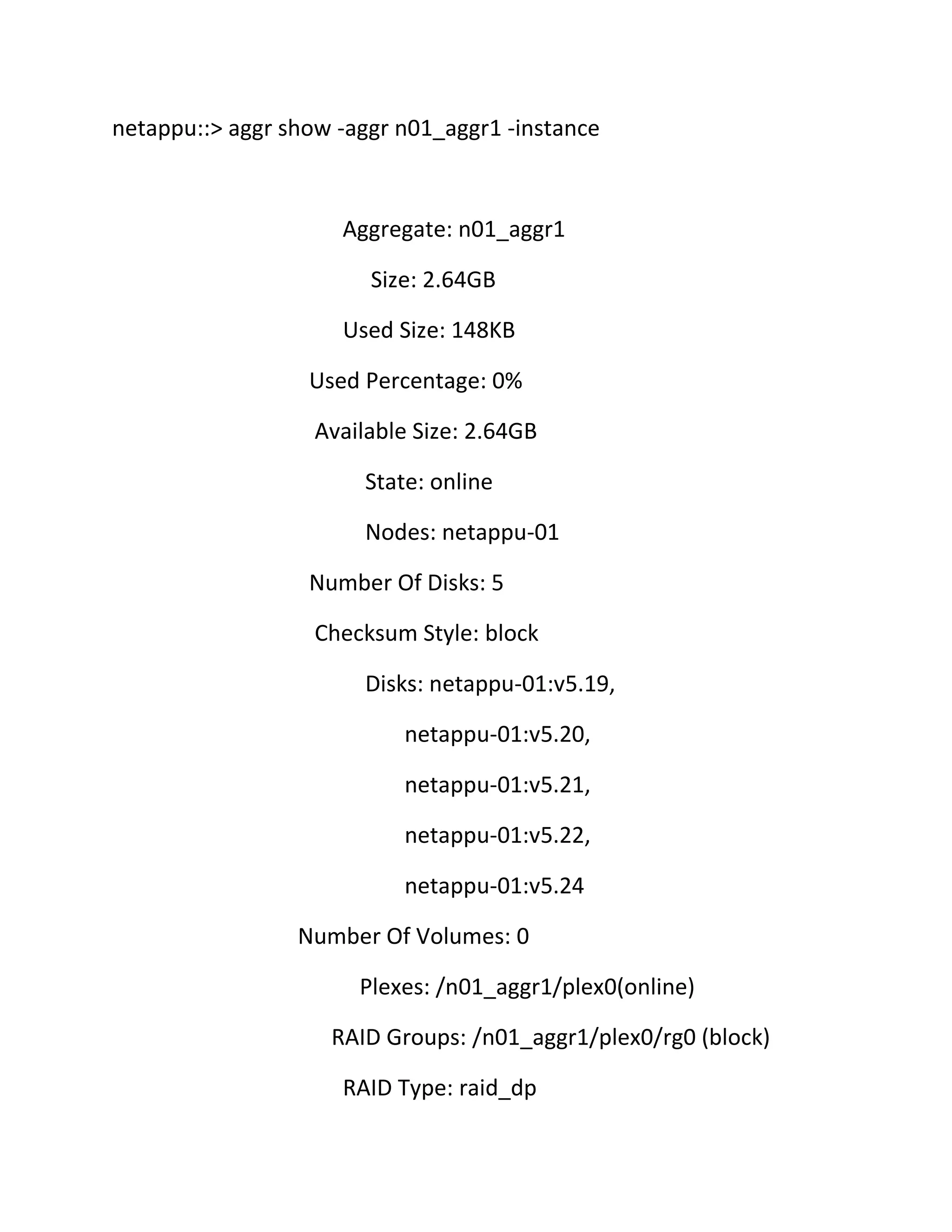 netappu::> aggr show -aggr n01_aggr1 -instance

Aggregate: n01_aggr1
Size: 2.64GB
Used Size: 148KB
Used Percentage: 0%
Available Size: 2.64GB
State: online
Nodes: netappu-01
Number Of Disks: 5
Checksum Style: block
Disks: netappu-01:v5.19,
netappu-01:v5.20,
netappu-01:v5.21,
netappu-01:v5.22,
netappu-01:v5.24
Number Of Volumes: 0
Plexes: /n01_aggr1/plex0(online)
RAID Groups: /n01_aggr1/plex0/rg0 (block)
RAID Type: raid_dp

 