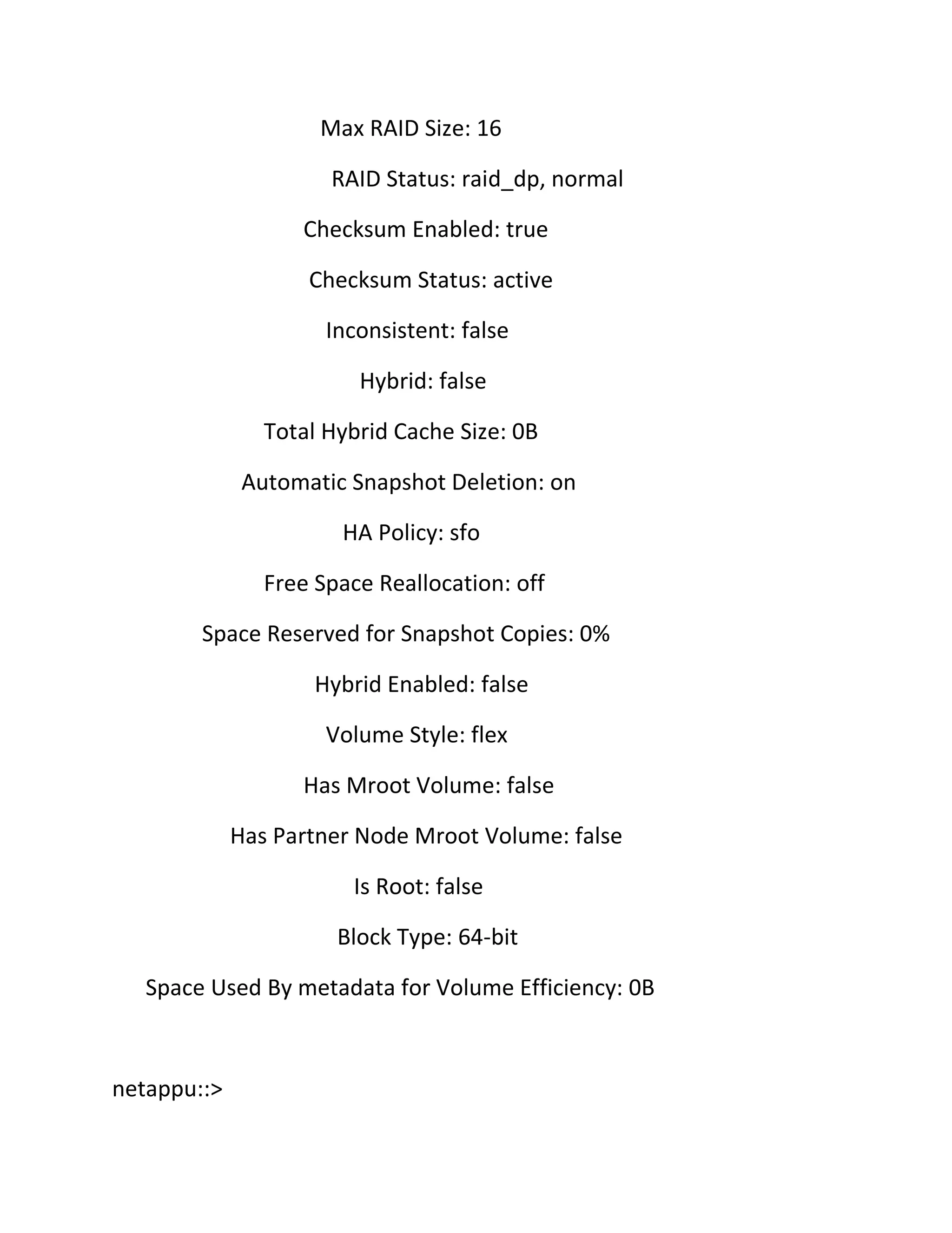 Max RAID Size: 16
RAID Status: raid_dp, normal
Checksum Enabled: true
Checksum Status: active
Inconsistent: false
Hybrid: false
Total Hybrid Cache Size: 0B
Automatic Snapshot Deletion: on
HA Policy: sfo
Free Space Reallocation: off
Space Reserved for Snapshot Copies: 0%
Hybrid Enabled: false
Volume Style: flex
Has Mroot Volume: false
Has Partner Node Mroot Volume: false
Is Root: false
Block Type: 64-bit
Space Used By metadata for Volume Efficiency: 0B

netappu::>

 