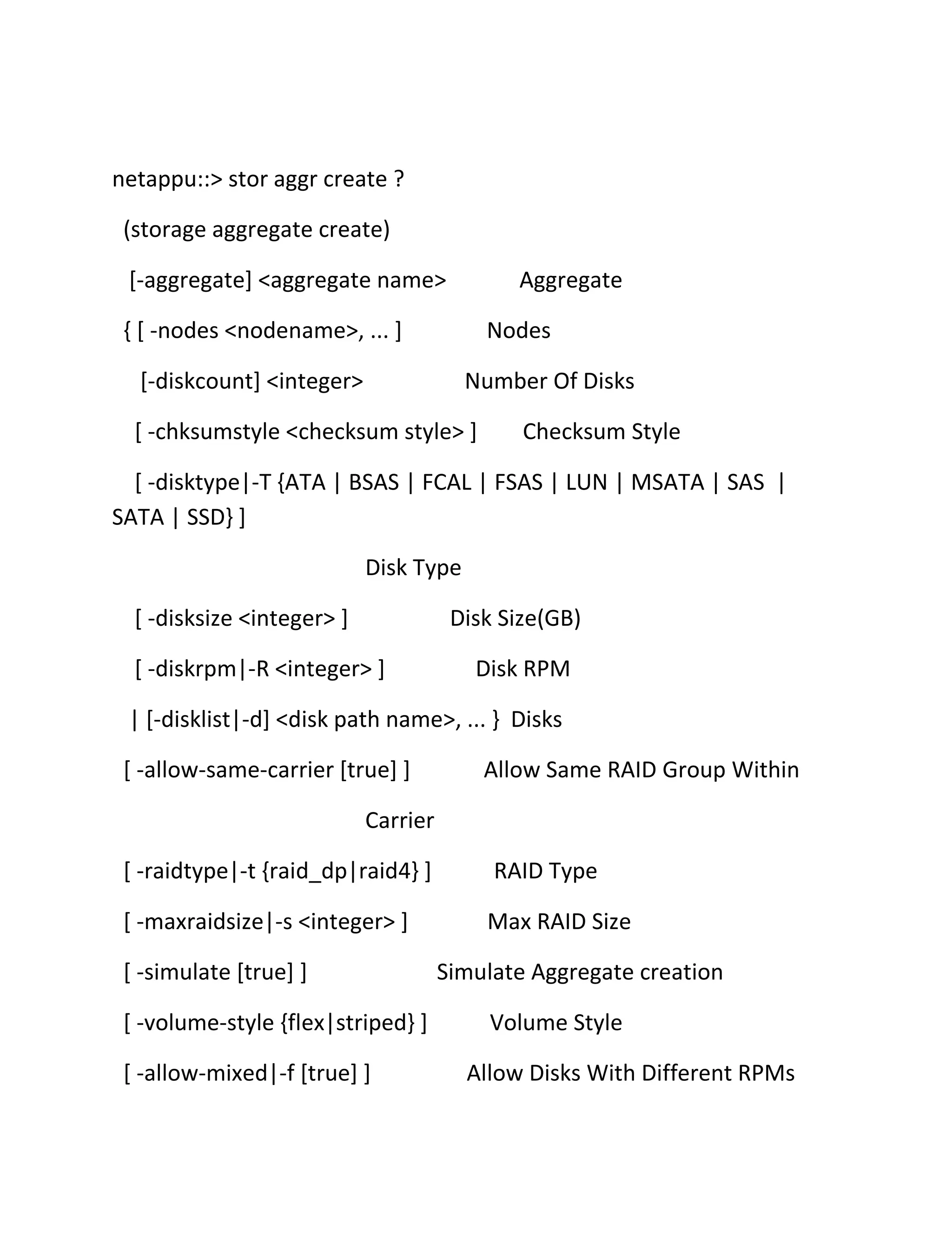 netappu::> stor aggr create ?
(storage aggregate create)
[-aggregate] <aggregate name>

Aggregate

{ [ -nodes <nodename>, ... ]

Nodes

[-diskcount] <integer>

Number Of Disks

[ -chksumstyle <checksum style> ]

Checksum Style

[ -disktype|-T {ATA | BSAS | FCAL | FSAS | LUN | MSATA | SAS |
SATA | SSD} ]
Disk Type
[ -disksize <integer> ]

Disk Size(GB)

[ -diskrpm|-R <integer> ]

Disk RPM

| [-disklist|-d] <disk path name>, ... } Disks
[ -allow-same-carrier [true] ]

Allow Same RAID Group Within

Carrier
[ -raidtype|-t {raid_dp|raid4} ]

RAID Type

[ -maxraidsize|-s <integer> ]

Max RAID Size

[ -simulate [true] ]
[ -volume-style {flex|striped} ]
[ -allow-mixed|-f [true] ]

Simulate Aggregate creation
Volume Style
Allow Disks With Different RPMs

 