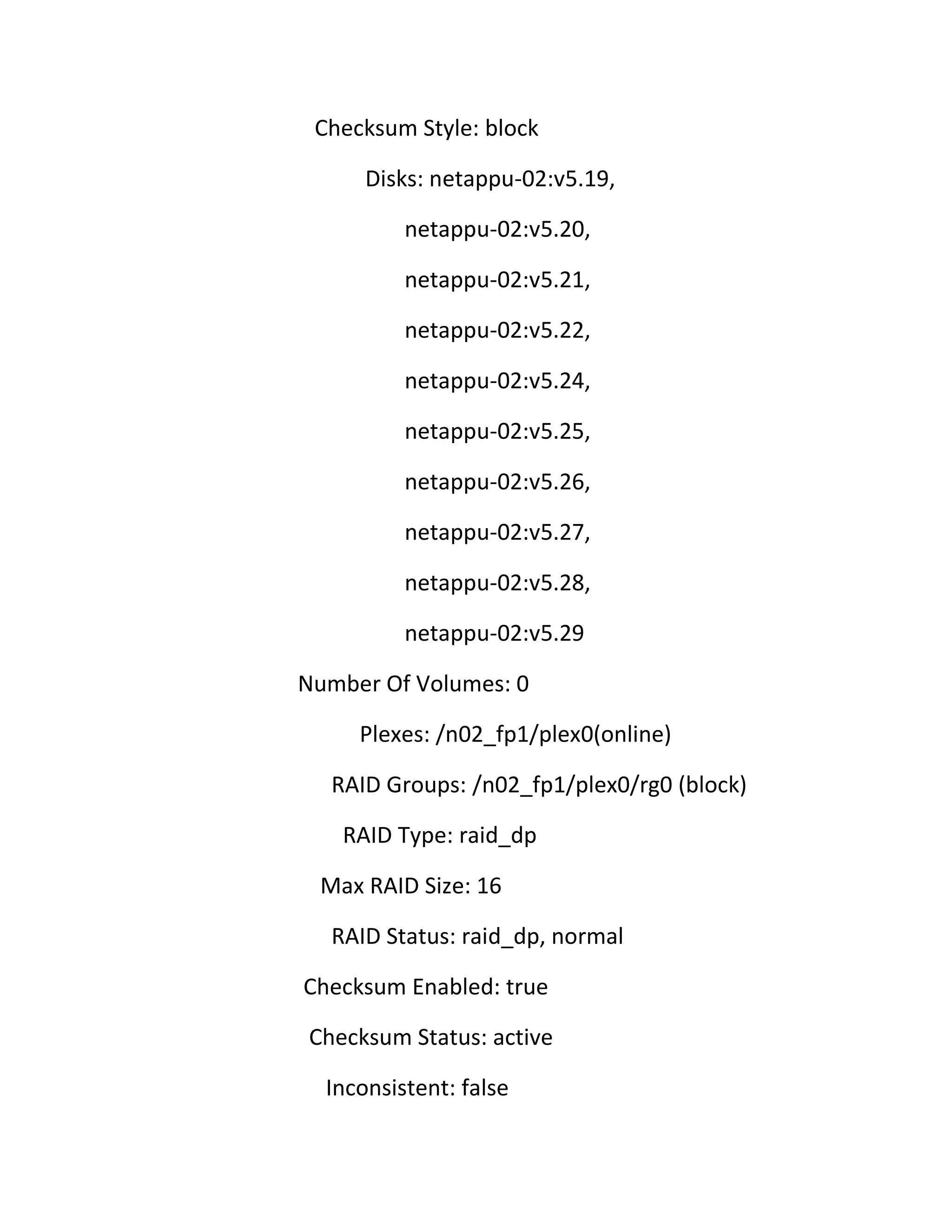 Checksum Style: block
Disks: netappu-02:v5.19,
netappu-02:v5.20,
netappu-02:v5.21,
netappu-02:v5.22,
netappu-02:v5.24,
netappu-02:v5.25,
netappu-02:v5.26,
netappu-02:v5.27,
netappu-02:v5.28,
netappu-02:v5.29
Number Of Volumes: 0
Plexes: /n02_fp1/plex0(online)
RAID Groups: /n02_fp1/plex0/rg0 (block)
RAID Type: raid_dp
Max RAID Size: 16
RAID Status: raid_dp, normal
Checksum Enabled: true
Checksum Status: active
Inconsistent: false

 