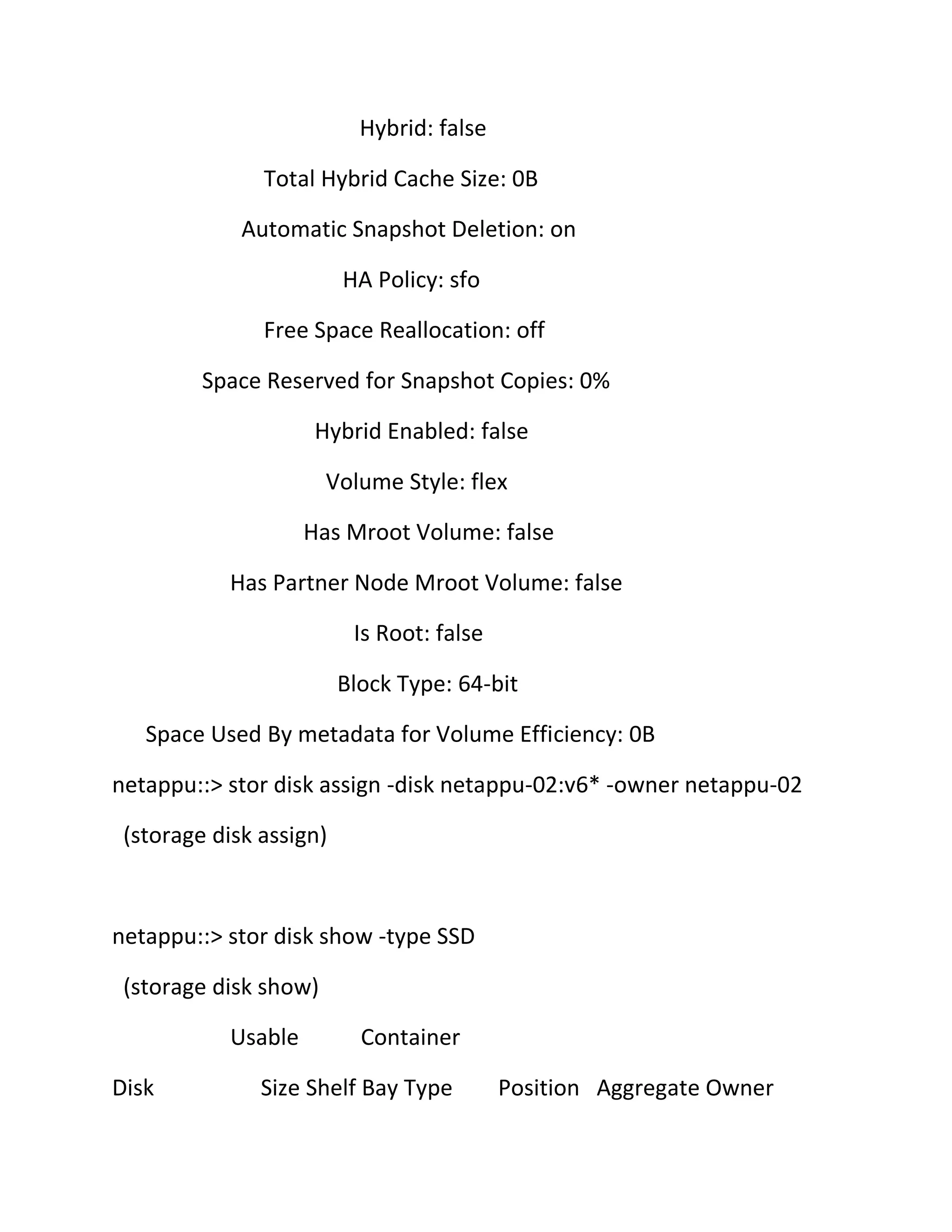 Hybrid: false
Total Hybrid Cache Size: 0B
Automatic Snapshot Deletion: on
HA Policy: sfo
Free Space Reallocation: off
Space Reserved for Snapshot Copies: 0%
Hybrid Enabled: false
Volume Style: flex
Has Mroot Volume: false
Has Partner Node Mroot Volume: false
Is Root: false
Block Type: 64-bit
Space Used By metadata for Volume Efficiency: 0B
netappu::> stor disk assign -disk netappu-02:v6* -owner netappu-02
(storage disk assign)

netappu::> stor disk show -type SSD
(storage disk show)
Usable
Disk

Container

Size Shelf Bay Type

Position Aggregate Owner

 