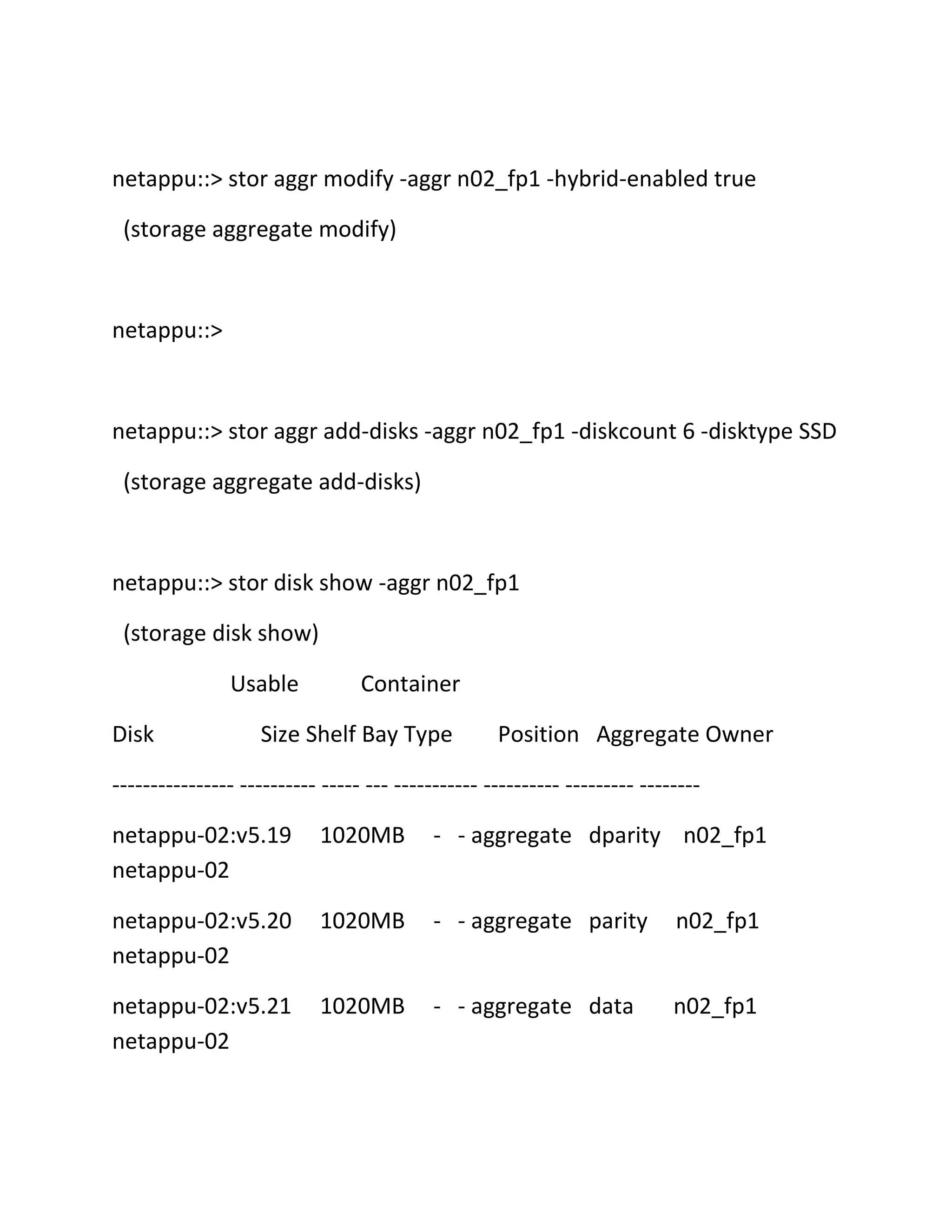 netappu::> stor aggr modify -aggr n02_fp1 -hybrid-enabled true
(storage aggregate modify)

netappu::>

netappu::> stor aggr add-disks -aggr n02_fp1 -diskcount 6 -disktype SSD
(storage aggregate add-disks)

netappu::> stor disk show -aggr n02_fp1
(storage disk show)
Usable
Disk

Container

Size Shelf Bay Type

Position Aggregate Owner

---------------- ---------- ----- --- ----------- ---------- --------- -------netappu-02:v5.19
netappu-02

1020MB

- - aggregate dparity n02_fp1

netappu-02:v5.20
netappu-02

1020MB

- - aggregate parity

n02_fp1

netappu-02:v5.21
netappu-02

1020MB

- - aggregate data

n02_fp1

 