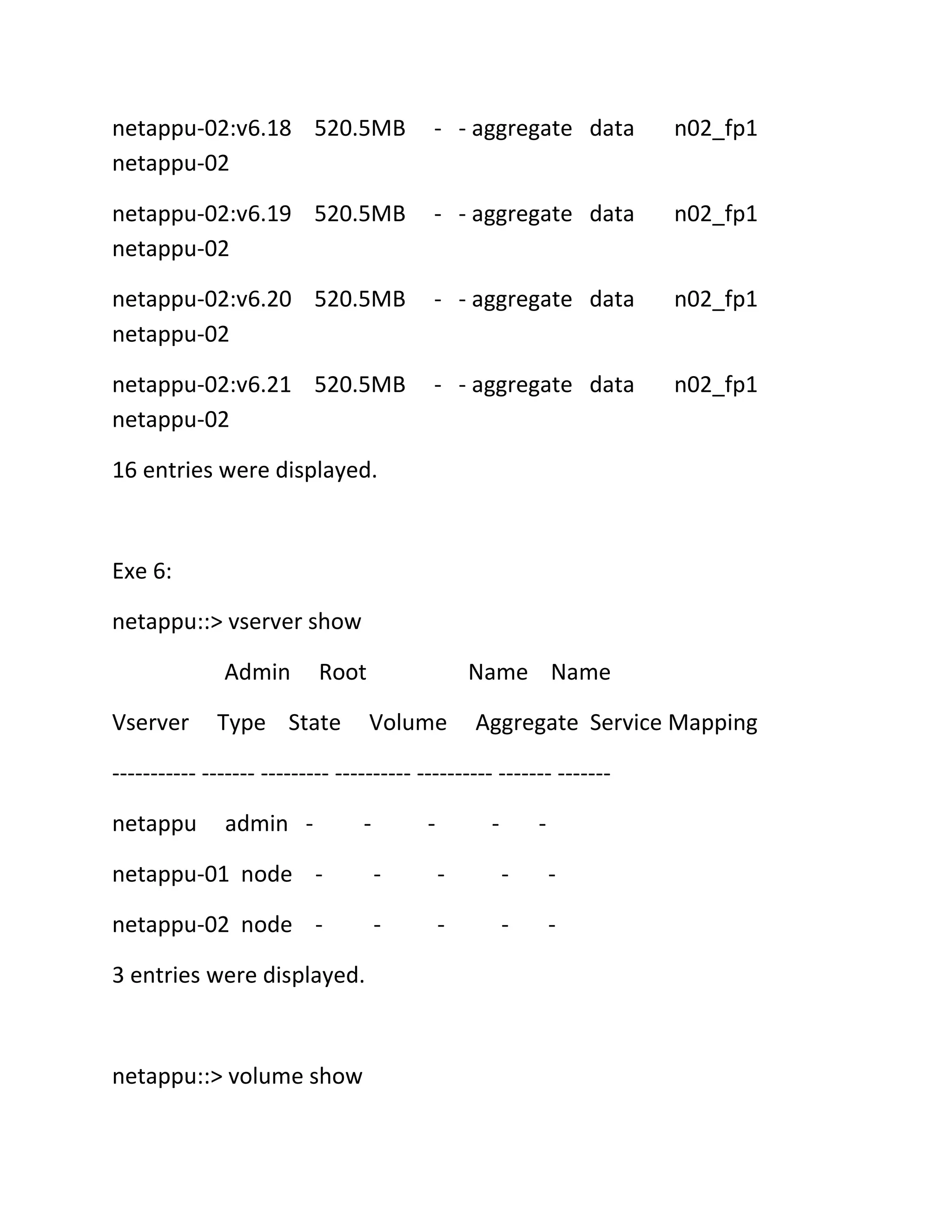 netappu-02:v6.18 520.5MB
netappu-02

- - aggregate data

n02_fp1

netappu-02:v6.19 520.5MB
netappu-02

- - aggregate data

n02_fp1

netappu-02:v6.20 520.5MB
netappu-02

- - aggregate data

n02_fp1

netappu-02:v6.21 520.5MB
netappu-02

- - aggregate data

n02_fp1

16 entries were displayed.

Exe 6:
netappu::> vserver show
Admin
Vserver

Root

Type State

Name Name
Volume

Aggregate Service Mapping

----------- ------- --------- ---------- ---------- ------- ------netappu

admin -

-

-

-

-

netappu-01 node -

-

-

-

-

netappu-02 node -

-

-

-

-

3 entries were displayed.

netappu::> volume show

 