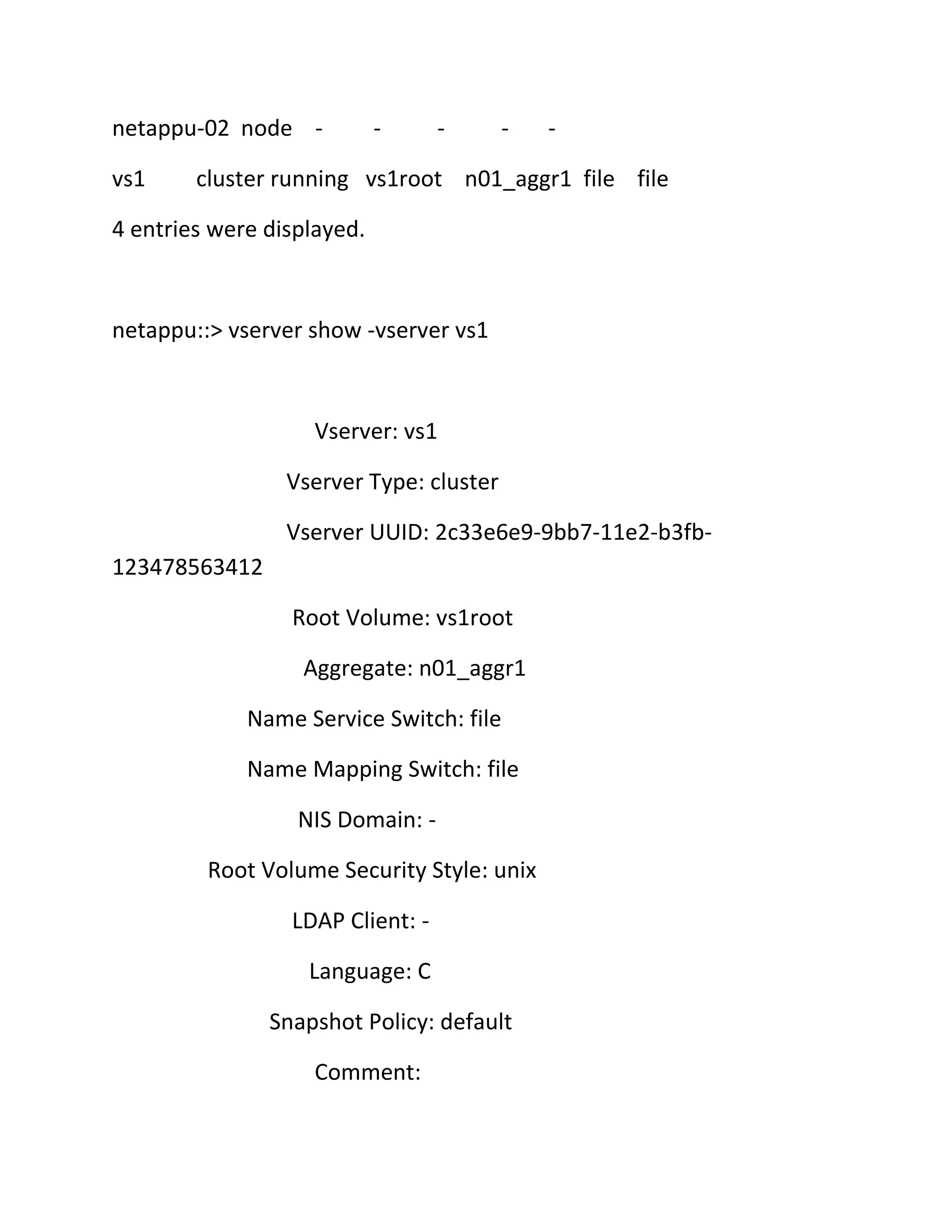 netappu-02 node vs1

-

-

-

-

cluster running vs1root n01_aggr1 file file

4 entries were displayed.

netappu::> vserver show -vserver vs1

Vserver: vs1
Vserver Type: cluster
Vserver UUID: 2c33e6e9-9bb7-11e2-b3fb123478563412
Root Volume: vs1root
Aggregate: n01_aggr1
Name Service Switch: file
Name Mapping Switch: file
NIS Domain: Root Volume Security Style: unix
LDAP Client: Language: C
Snapshot Policy: default
Comment:

 