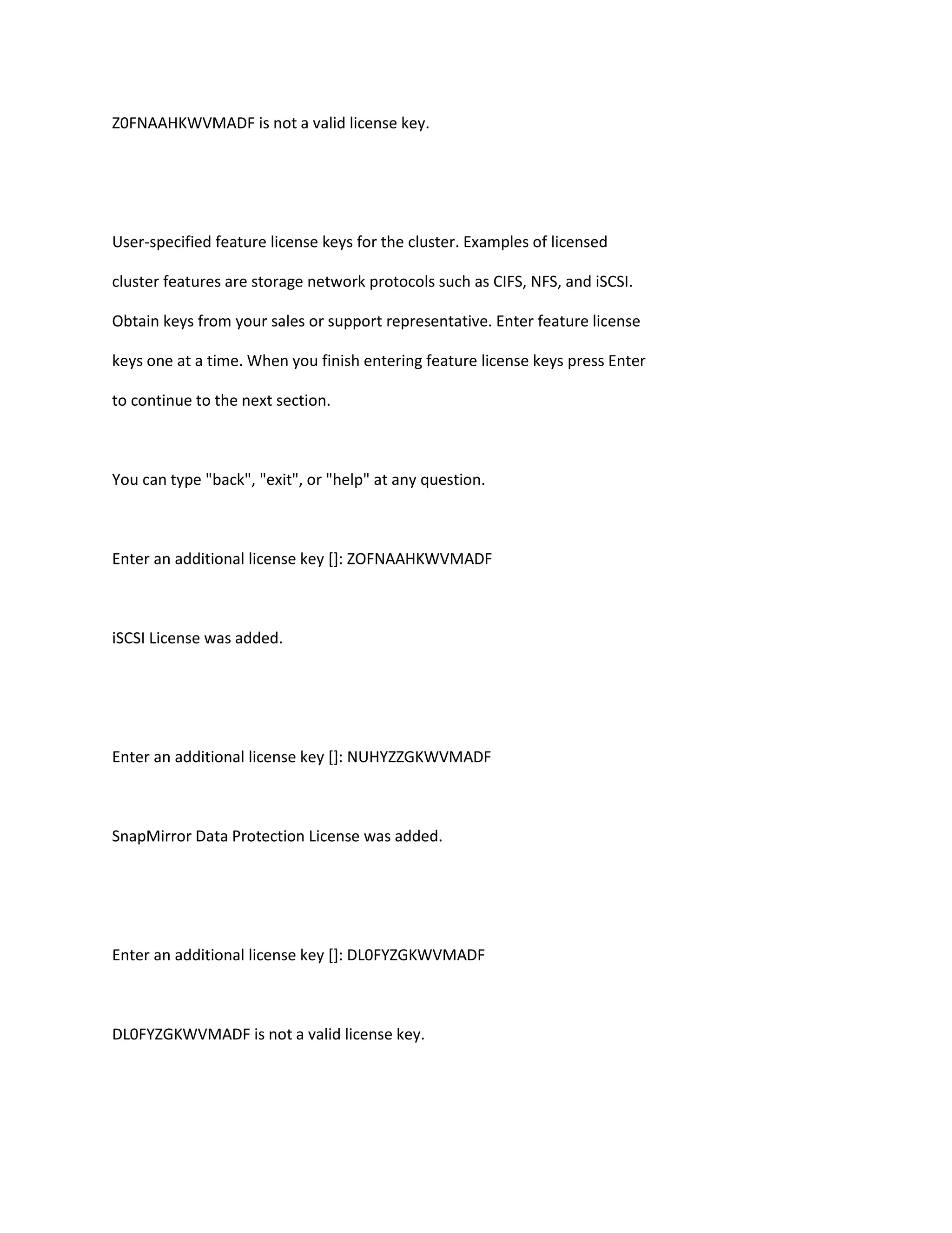 Z0FNAAHKWVMADF is not a valid license key.

User-specified feature license keys for the cluster. Examples of licensed
cluster features are storage network protocols such as CIFS, NFS, and iSCSI.
Obtain keys from your sales or support representative. Enter feature license
keys one at a time. When you finish entering feature license keys press Enter
to continue to the next section.

You can type "back", "exit", or "help" at any question.

Enter an additional license key []: ZOFNAAHKWVMADF

iSCSI License was added.

Enter an additional license key []: NUHYZZGKWVMADF

SnapMirror Data Protection License was added.

Enter an additional license key []: DL0FYZGKWVMADF

DL0FYZGKWVMADF is not a valid license key.

 