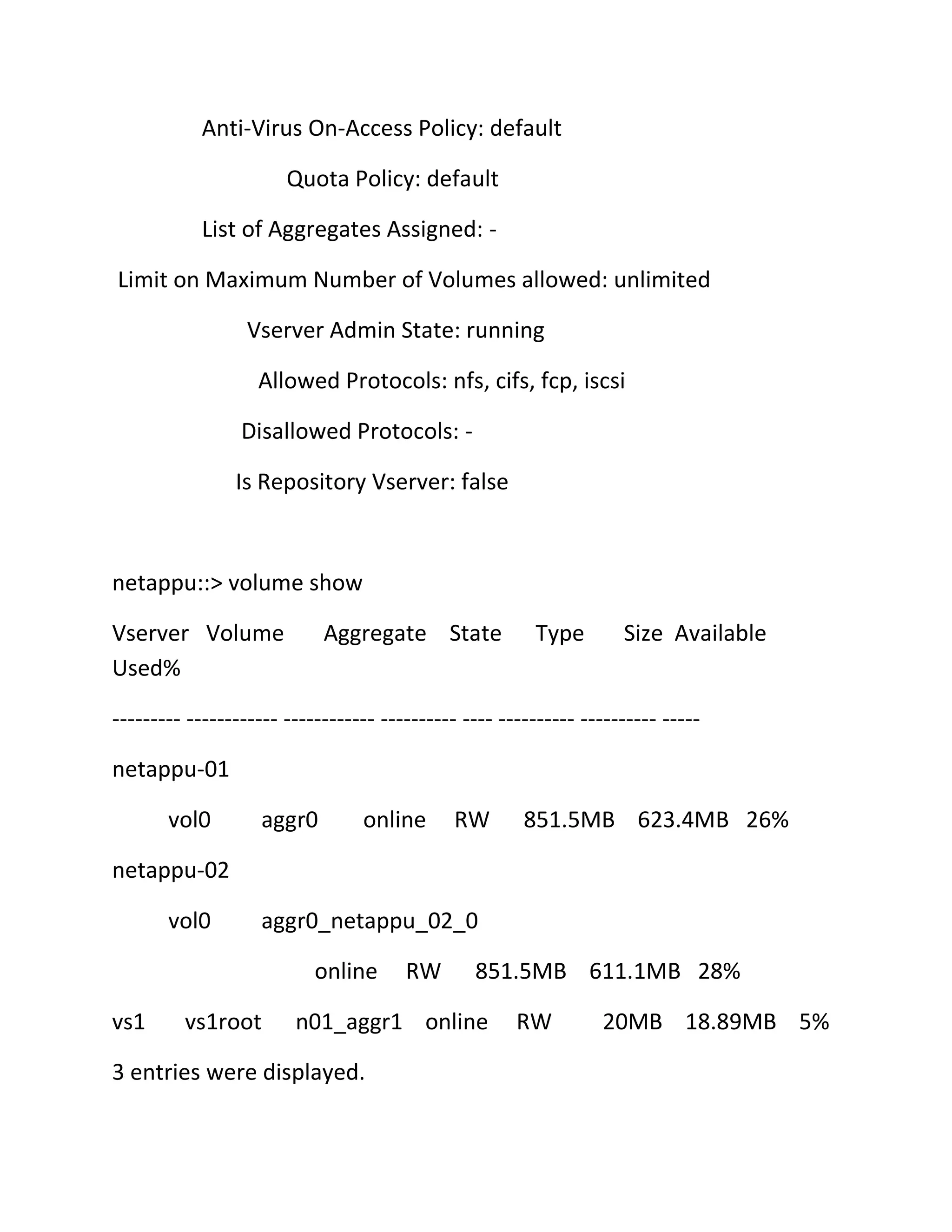 Anti-Virus On-Access Policy: default
Quota Policy: default
List of Aggregates Assigned: Limit on Maximum Number of Volumes allowed: unlimited
Vserver Admin State: running
Allowed Protocols: nfs, cifs, fcp, iscsi
Disallowed Protocols: Is Repository Vserver: false

netappu::> volume show
Vserver Volume
Used%

Aggregate State

Type

Size Available

--------- ------------ ------------ ---------- ---- ---------- ---------- ----netappu-01
vol0

aggr0

online

RW

851.5MB 623.4MB 26%

netappu-02
vol0

aggr0_netappu_02_0
online

vs1

vs1root

RW

851.5MB 611.1MB 28%

n01_aggr1 online

3 entries were displayed.

RW

20MB 18.89MB 5%

 