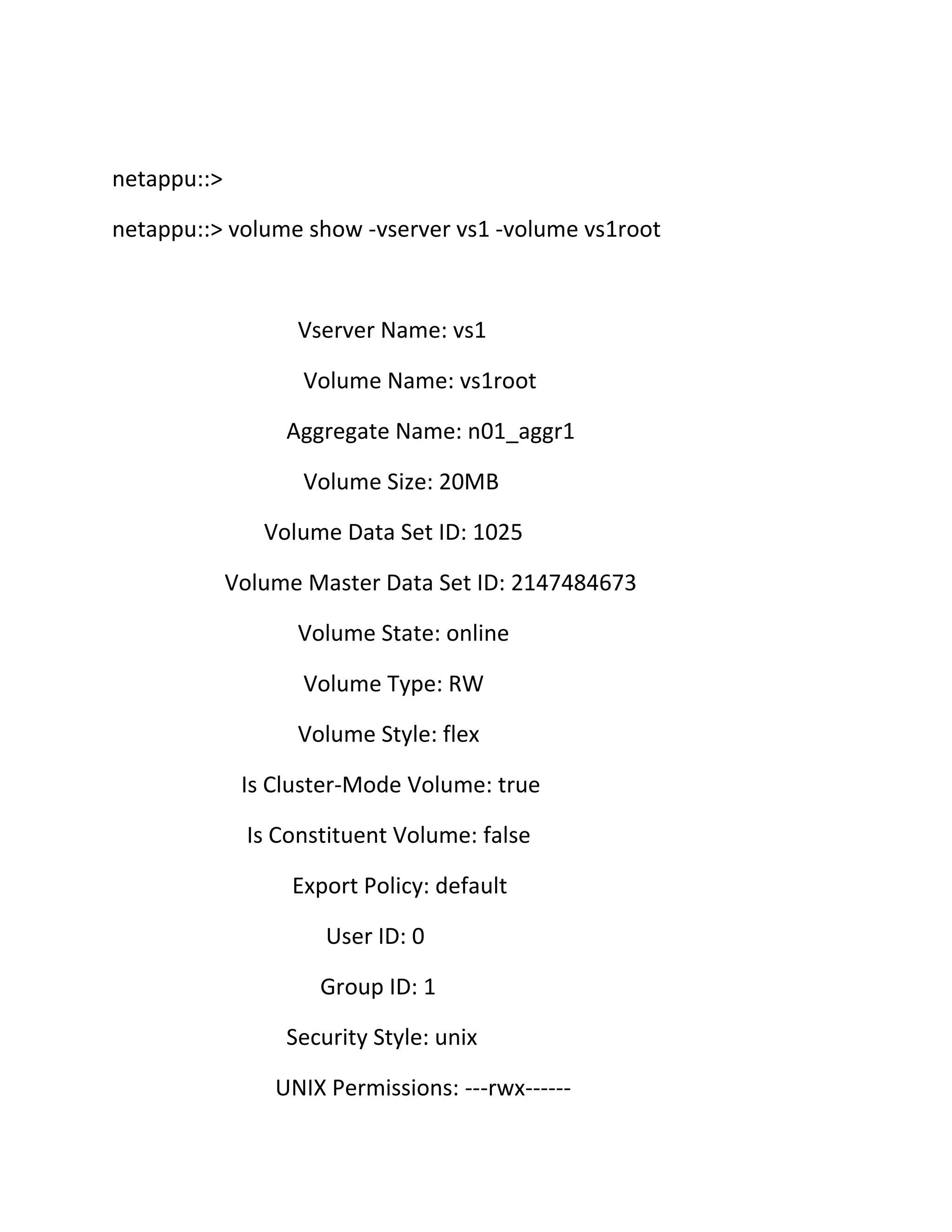 netappu::>
netappu::> volume show -vserver vs1 -volume vs1root

Vserver Name: vs1
Volume Name: vs1root
Aggregate Name: n01_aggr1
Volume Size: 20MB
Volume Data Set ID: 1025
Volume Master Data Set ID: 2147484673
Volume State: online
Volume Type: RW
Volume Style: flex
Is Cluster-Mode Volume: true
Is Constituent Volume: false
Export Policy: default
User ID: 0
Group ID: 1
Security Style: unix
UNIX Permissions: ---rwx------

 