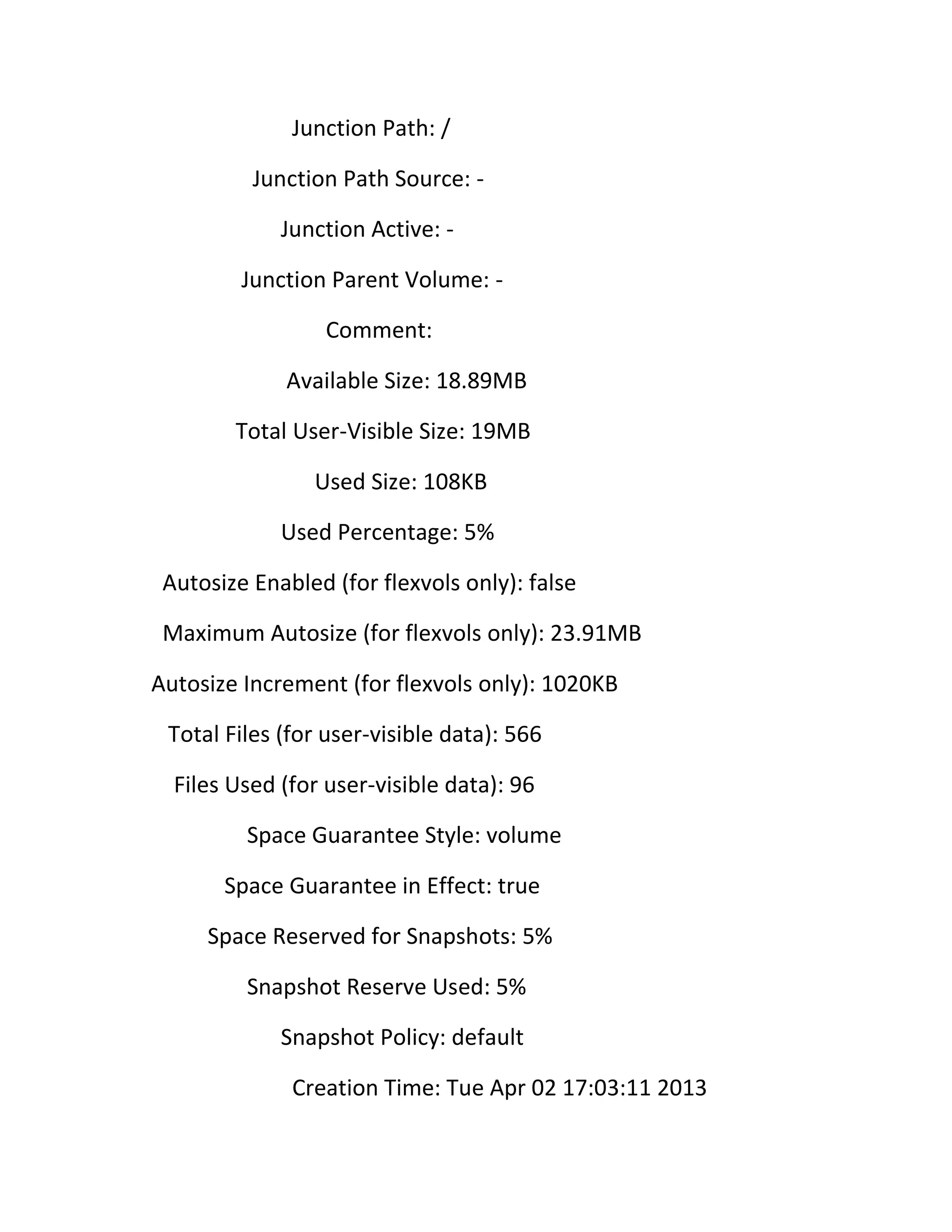 Junction Path: /
Junction Path Source: Junction Active: Junction Parent Volume: Comment:
Available Size: 18.89MB
Total User-Visible Size: 19MB
Used Size: 108KB
Used Percentage: 5%
Autosize Enabled (for flexvols only): false
Maximum Autosize (for flexvols only): 23.91MB
Autosize Increment (for flexvols only): 1020KB
Total Files (for user-visible data): 566
Files Used (for user-visible data): 96
Space Guarantee Style: volume
Space Guarantee in Effect: true
Space Reserved for Snapshots: 5%
Snapshot Reserve Used: 5%
Snapshot Policy: default
Creation Time: Tue Apr 02 17:03:11 2013

 