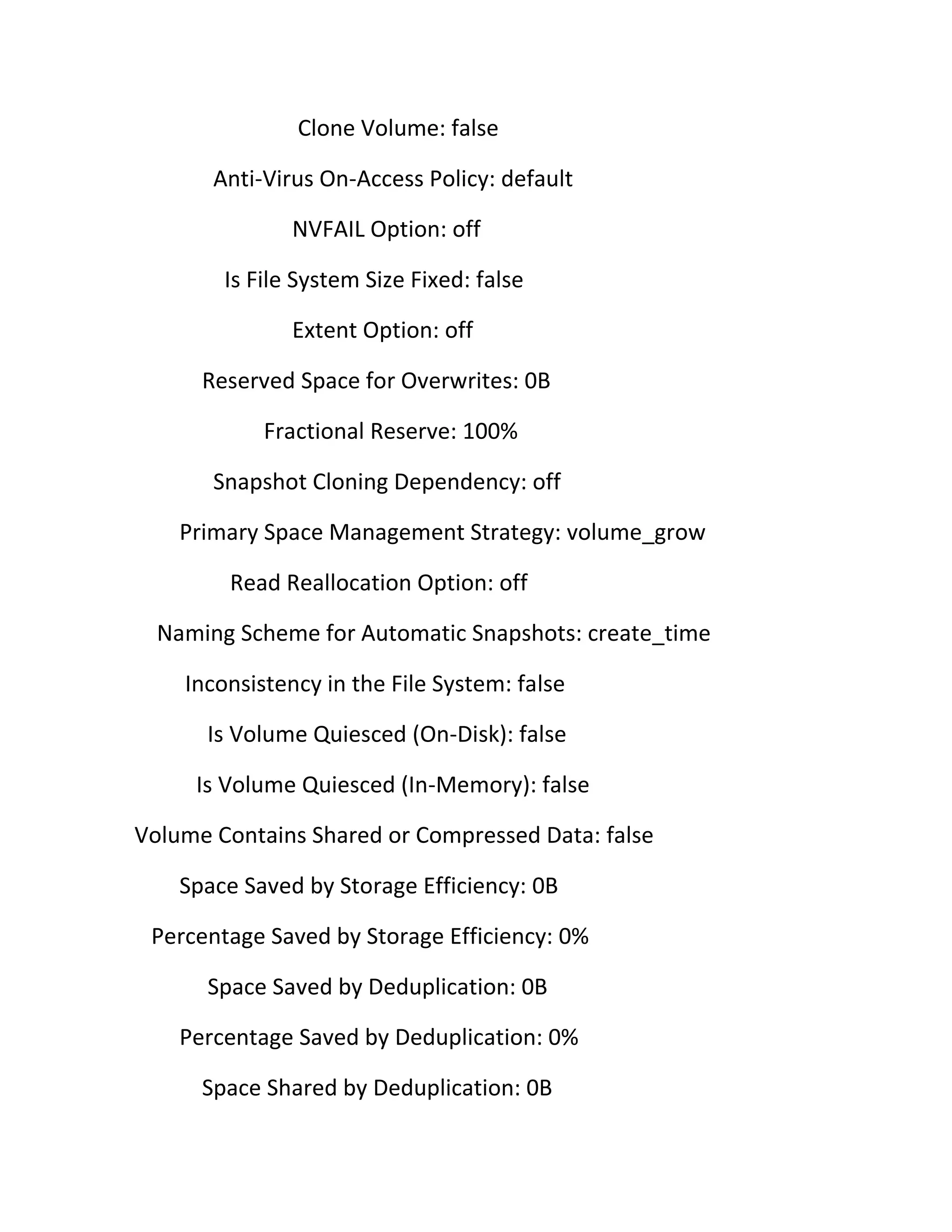 Clone Volume: false
Anti-Virus On-Access Policy: default
NVFAIL Option: off
Is File System Size Fixed: false
Extent Option: off
Reserved Space for Overwrites: 0B
Fractional Reserve: 100%
Snapshot Cloning Dependency: off
Primary Space Management Strategy: volume_grow
Read Reallocation Option: off
Naming Scheme for Automatic Snapshots: create_time
Inconsistency in the File System: false
Is Volume Quiesced (On-Disk): false
Is Volume Quiesced (In-Memory): false
Volume Contains Shared or Compressed Data: false
Space Saved by Storage Efficiency: 0B
Percentage Saved by Storage Efficiency: 0%
Space Saved by Deduplication: 0B
Percentage Saved by Deduplication: 0%
Space Shared by Deduplication: 0B

 