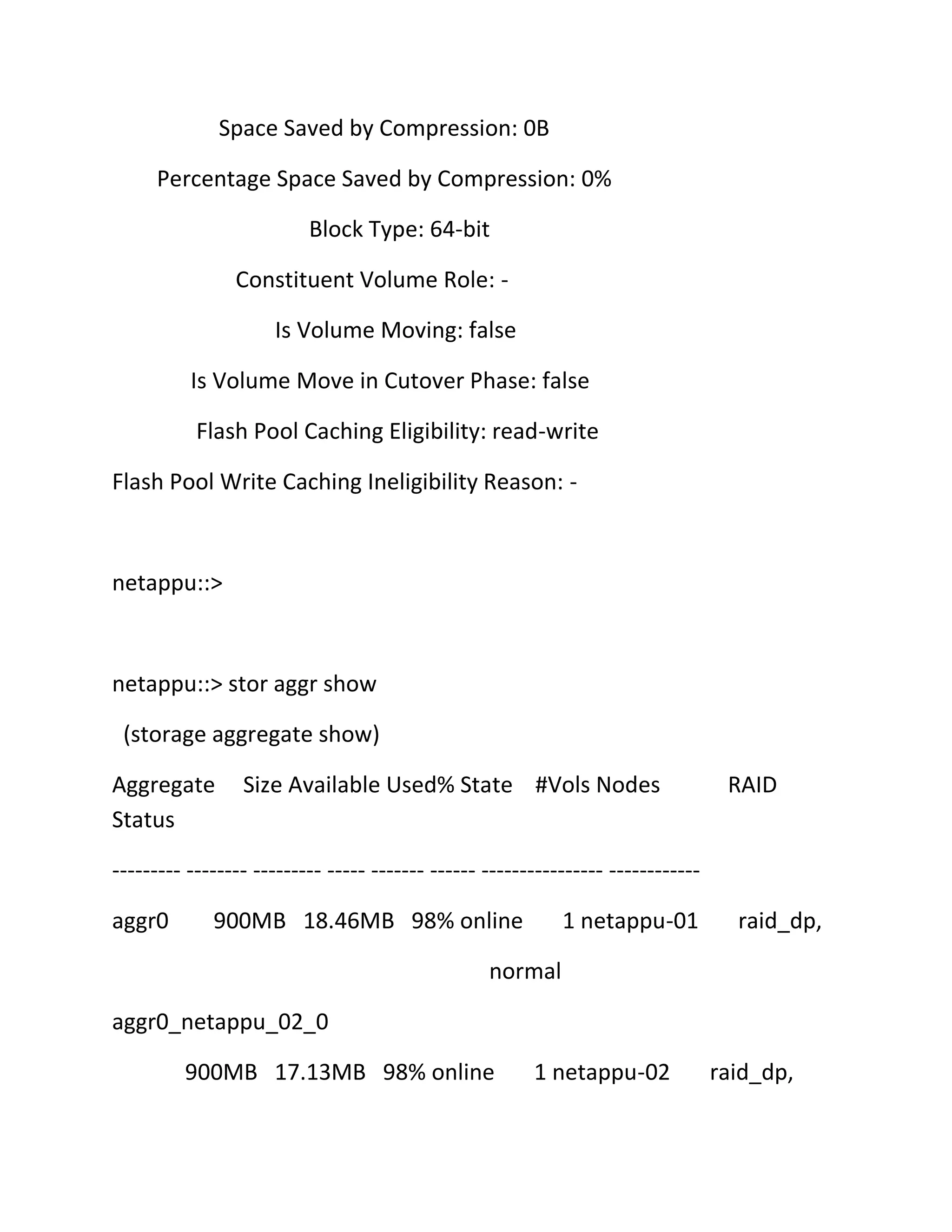Space Saved by Compression: 0B
Percentage Space Saved by Compression: 0%
Block Type: 64-bit
Constituent Volume Role: Is Volume Moving: false
Is Volume Move in Cutover Phase: false
Flash Pool Caching Eligibility: read-write
Flash Pool Write Caching Ineligibility Reason: -

netappu::>

netappu::> stor aggr show
(storage aggregate show)
Aggregate
Status

Size Available Used% State #Vols Nodes

RAID

--------- -------- --------- ----- ------- ------ ---------------- -----------aggr0

900MB 18.46MB 98% online

1 netappu-01

raid_dp,

normal
aggr0_netappu_02_0
900MB 17.13MB 98% online

1 netappu-02

raid_dp,

 